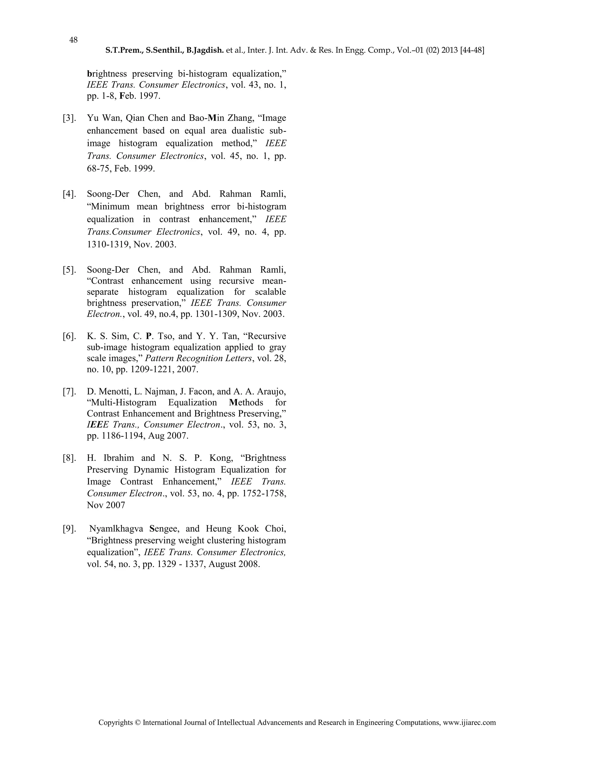 48
S.T.Prem., S.Senthil., B.Jagdish. et al., Inter. J. Int. Adv. & Res. In Engg. Comp., Vol.–01 (02) 2013 [44-48]
Copyrights © International Journal of Intellectual Advancements and Research in Engineering Computations, www.ijiarec.com
brightness preserving bi-histogram equalization,”
IEEE Trans. Consumer Electronics, vol. 43, no. 1,
pp. 1-8, Feb. 1997.
[3]. Yu Wan, Qian Chen and Bao-Min Zhang, “Image
enhancement based on equal area dualistic sub-
image histogram equalization method,” IEEE
Trans. Consumer Electronics, vol. 45, no. 1, pp.
68-75, Feb. 1999.
[4]. Soong-Der Chen, and Abd. Rahman Ramli,
“Minimum mean brightness error bi-histogram
equalization in contrast enhancement,” IEEE
Trans.Consumer Electronics, vol. 49, no. 4, pp.
1310-1319, Nov. 2003.
[5]. Soong-Der Chen, and Abd. Rahman Ramli,
“Contrast enhancement using recursive mean-
separate histogram equalization for scalable
brightness preservation,” IEEE Trans. Consumer
Electron., vol. 49, no.4, pp. 1301-1309, Nov. 2003.
[6]. K. S. Sim, C. P. Tso, and Y. Y. Tan, “Recursive
sub-image histogram equalization applied to gray
scale images,” Pattern Recognition Letters, vol. 28,
no. 10, pp. 1209-1221, 2007.
[7]. D. Menotti, L. Najman, J. Facon, and A. A. Araujo,
“Multi-Histogram Equalization Methods for
Contrast Enhancement and Brightness Preserving,”
IEEE Trans., Consumer Electron., vol. 53, no. 3,
pp. 1186-1194, Aug 2007.
[8]. H. Ibrahim and N. S. P. Kong, “Brightness
Preserving Dynamic Histogram Equalization for
Image Contrast Enhancement,” IEEE Trans.
Consumer Electron., vol. 53, no. 4, pp. 1752-1758,
Nov 2007
[9]. Nyamlkhagva Sengee, and Heung Kook Choi,
“Brightness preserving weight clustering histogram
equalization”, IEEE Trans. Consumer Electronics,
vol. 54, no. 3, pp. 1329 - 1337, August 2008.
 