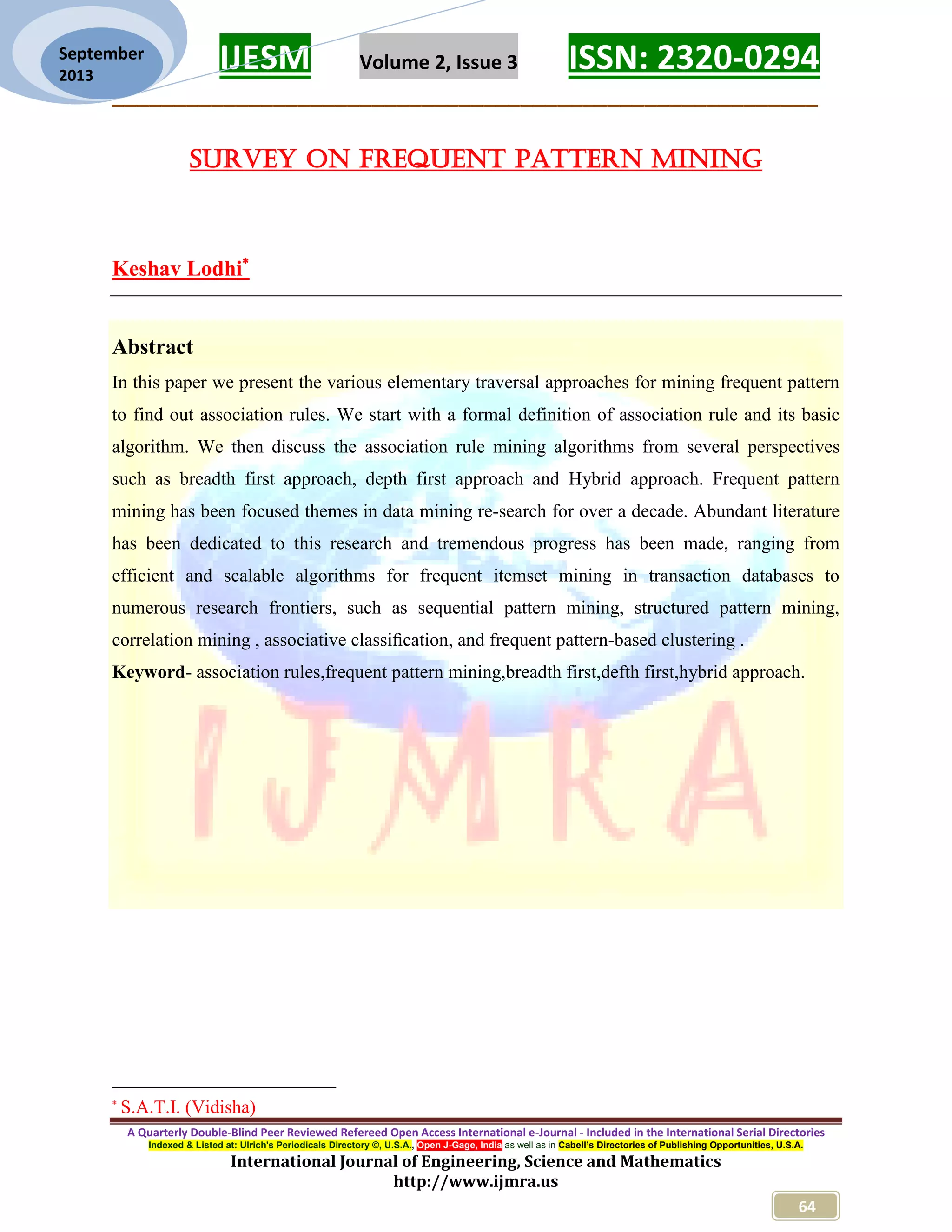 IJESM Volume 2, Issue 3 ISSN: 2320-0294
_________________________________________________________
A Quarterly Double-Blind Peer Reviewed Refereed Open Access International e-Journal - Included in the International Serial Directories
Indexed & Listed at: Ulrich's Periodicals Directory ©, U.S.A., Open J-Gage, India as well as in Cabell’s Directories of Publishing Opportunities, U.S.A.
International Journal of Engineering, Science and Mathematics
http://www.ijmra.us
64
September
2013
SURVEY ON FREQUENT PATTERN MINING
Keshav Lodhi
Abstract
In this paper we present the various elementary traversal approaches for mining frequent pattern
to find out association rules. We start with a formal definition of association rule and its basic
algorithm. We then discuss the association rule mining algorithms from several perspectives
such as breadth first approach, depth first approach and Hybrid approach. Frequent pattern
mining has been focused themes in data mining re-search for over a decade. Abundant literature
has been dedicated to this research and tremendous progress has been made, ranging from
efficient and scalable algorithms for frequent itemset mining in transaction databases to
numerous research frontiers, such as sequential pattern mining, structured pattern mining,
correlation mining , associative classiﬁcation, and frequent pattern-based clustering .
Keyword- association rules,frequent pattern mining,breadth first,defth first,hybrid approach.

S.A.T.I. (Vidisha)
 