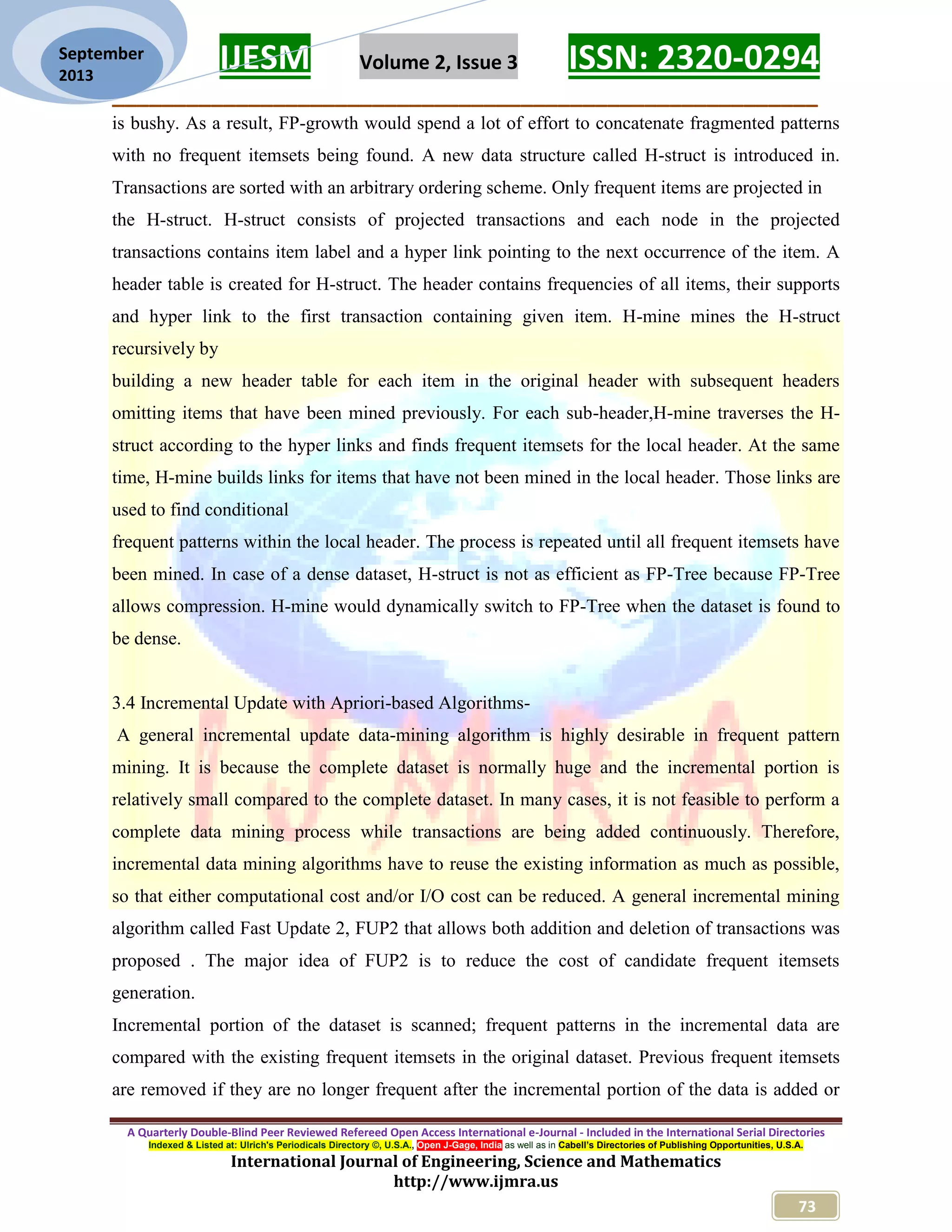 IJESM Volume 2, Issue 3 ISSN: 2320-0294
_________________________________________________________
A Quarterly Double-Blind Peer Reviewed Refereed Open Access International e-Journal - Included in the International Serial Directories
Indexed & Listed at: Ulrich's Periodicals Directory ©, U.S.A., Open J-Gage, India as well as in Cabell’s Directories of Publishing Opportunities, U.S.A.
International Journal of Engineering, Science and Mathematics
http://www.ijmra.us
73
September
2013
is bushy. As a result, FP-growth would spend a lot of effort to concatenate fragmented patterns
with no frequent itemsets being found. A new data structure called H-struct is introduced in.
Transactions are sorted with an arbitrary ordering scheme. Only frequent items are projected in
the H-struct. H-struct consists of projected transactions and each node in the projected
transactions contains item label and a hyper link pointing to the next occurrence of the item. A
header table is created for H-struct. The header contains frequencies of all items, their supports
and hyper link to the first transaction containing given item. H-mine mines the H-struct
recursively by
building a new header table for each item in the original header with subsequent headers
omitting items that have been mined previously. For each sub-header,H-mine traverses the H-
struct according to the hyper links and finds frequent itemsets for the local header. At the same
time, H-mine builds links for items that have not been mined in the local header. Those links are
used to find conditional
frequent patterns within the local header. The process is repeated until all frequent itemsets have
been mined. In case of a dense dataset, H-struct is not as efficient as FP-Tree because FP-Tree
allows compression. H-mine would dynamically switch to FP-Tree when the dataset is found to
be dense.
3.4 Incremental Update with Apriori-based Algorithms-
A general incremental update data-mining algorithm is highly desirable in frequent pattern
mining. It is because the complete dataset is normally huge and the incremental portion is
relatively small compared to the complete dataset. In many cases, it is not feasible to perform a
complete data mining process while transactions are being added continuously. Therefore,
incremental data mining algorithms have to reuse the existing information as much as possible,
so that either computational cost and/or I/O cost can be reduced. A general incremental mining
algorithm called Fast Update 2, FUP2 that allows both addition and deletion of transactions was
proposed . The major idea of FUP2 is to reduce the cost of candidate frequent itemsets
generation.
Incremental portion of the dataset is scanned; frequent patterns in the incremental data are
compared with the existing frequent itemsets in the original dataset. Previous frequent itemsets
are removed if they are no longer frequent after the incremental portion of the data is added or
 