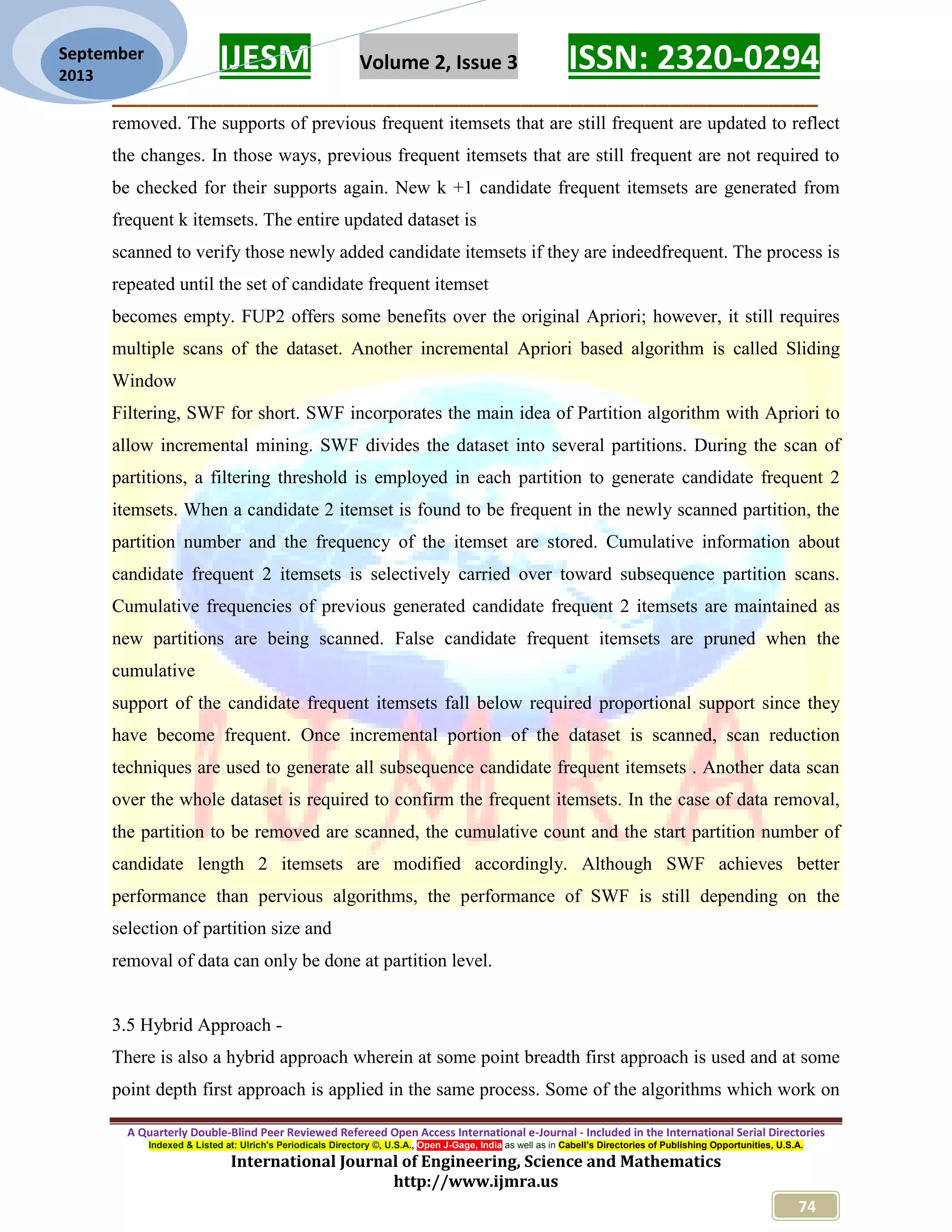 IJESM Volume 2, Issue 3 ISSN: 2320-0294
_________________________________________________________
A Quarterly Double-Blind Peer Reviewed Refereed Open Access International e-Journal - Included in the International Serial Directories
Indexed & Listed at: Ulrich's Periodicals Directory ©, U.S.A., Open J-Gage, India as well as in Cabell’s Directories of Publishing Opportunities, U.S.A.
International Journal of Engineering, Science and Mathematics
http://www.ijmra.us
74
September
2013
removed. The supports of previous frequent itemsets that are still frequent are updated to reflect
the changes. In those ways, previous frequent itemsets that are still frequent are not required to
be checked for their supports again. New k +1 candidate frequent itemsets are generated from
frequent k itemsets. The entire updated dataset is
scanned to verify those newly added candidate itemsets if they are indeedfrequent. The process is
repeated until the set of candidate frequent itemset
becomes empty. FUP2 offers some benefits over the original Apriori; however, it still requires
multiple scans of the dataset. Another incremental Apriori based algorithm is called Sliding
Window
Filtering, SWF for short. SWF incorporates the main idea of Partition algorithm with Apriori to
allow incremental mining. SWF divides the dataset into several partitions. During the scan of
partitions, a filtering threshold is employed in each partition to generate candidate frequent 2
itemsets. When a candidate 2 itemset is found to be frequent in the newly scanned partition, the
partition number and the frequency of the itemset are stored. Cumulative information about
candidate frequent 2 itemsets is selectively carried over toward subsequence partition scans.
Cumulative frequencies of previous generated candidate frequent 2 itemsets are maintained as
new partitions are being scanned. False candidate frequent itemsets are pruned when the
cumulative
support of the candidate frequent itemsets fall below required proportional support since they
have become frequent. Once incremental portion of the dataset is scanned, scan reduction
techniques are used to generate all subsequence candidate frequent itemsets . Another data scan
over the whole dataset is required to confirm the frequent itemsets. In the case of data removal,
the partition to be removed are scanned, the cumulative count and the start partition number of
candidate length 2 itemsets are modified accordingly. Although SWF achieves better
performance than pervious algorithms, the performance of SWF is still depending on the
selection of partition size and
removal of data can only be done at partition level.
3.5 Hybrid Approach -
There is also a hybrid approach wherein at some point breadth first approach is used and at some
point depth first approach is applied in the same process. Some of the algorithms which work on
 