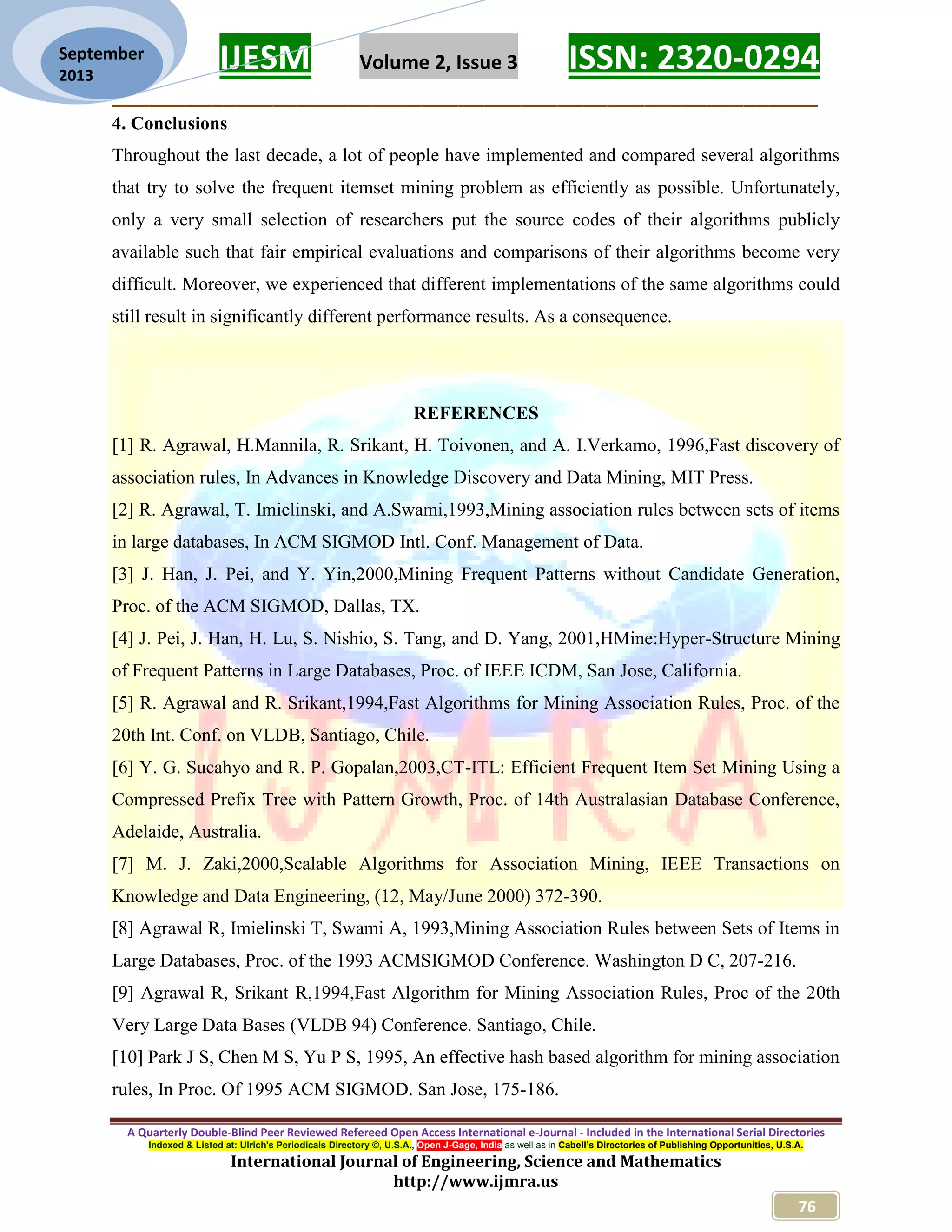 IJESM Volume 2, Issue 3 ISSN: 2320-0294
_________________________________________________________
A Quarterly Double-Blind Peer Reviewed Refereed Open Access International e-Journal - Included in the International Serial Directories
Indexed & Listed at: Ulrich's Periodicals Directory ©, U.S.A., Open J-Gage, India as well as in Cabell’s Directories of Publishing Opportunities, U.S.A.
International Journal of Engineering, Science and Mathematics
http://www.ijmra.us
76
September
2013
4. Conclusions
Throughout the last decade, a lot of people have implemented and compared several algorithms
that try to solve the frequent itemset mining problem as efficiently as possible. Unfortunately,
only a very small selection of researchers put the source codes of their algorithms publicly
available such that fair empirical evaluations and comparisons of their algorithms become very
difficult. Moreover, we experienced that different implementations of the same algorithms could
still result in significantly different performance results. As a consequence.
REFERENCES
[1] R. Agrawal, H.Mannila, R. Srikant, H. Toivonen, and A. I.Verkamo, 1996,Fast discovery of
association rules, In Advances in Knowledge Discovery and Data Mining, MIT Press.
[2] R. Agrawal, T. Imielinski, and A.Swami,1993,Mining association rules between sets of items
in large databases, In ACM SIGMOD Intl. Conf. Management of Data.
[3] J. Han, J. Pei, and Y. Yin,2000,Mining Frequent Patterns without Candidate Generation,
Proc. of the ACM SIGMOD, Dallas, TX.
[4] J. Pei, J. Han, H. Lu, S. Nishio, S. Tang, and D. Yang, 2001,HMine:Hyper-Structure Mining
of Frequent Patterns in Large Databases, Proc. of IEEE ICDM, San Jose, California.
[5] R. Agrawal and R. Srikant,1994,Fast Algorithms for Mining Association Rules, Proc. of the
20th Int. Conf. on VLDB, Santiago, Chile.
[6] Y. G. Sucahyo and R. P. Gopalan,2003,CT-ITL: Efficient Frequent Item Set Mining Using a
Compressed Prefix Tree with Pattern Growth, Proc. of 14th Australasian Database Conference,
Adelaide, Australia.
[7] M. J. Zaki,2000,Scalable Algorithms for Association Mining, IEEE Transactions on
Knowledge and Data Engineering, (12, May/June 2000) 372-390.
[8] Agrawal R, Imielinski T, Swami A, 1993,Mining Association Rules between Sets of Items in
Large Databases, Proc. of the 1993 ACMSIGMOD Conference. Washington D C, 207-216.
[9] Agrawal R, Srikant R,1994,Fast Algorithm for Mining Association Rules, Proc of the 20th
Very Large Data Bases (VLDB 94) Conference. Santiago, Chile.
[10] Park J S, Chen M S, Yu P S, 1995, An effective hash based algorithm for mining association
rules, In Proc. Of 1995 ACM SIGMOD. San Jose, 175-186.
 