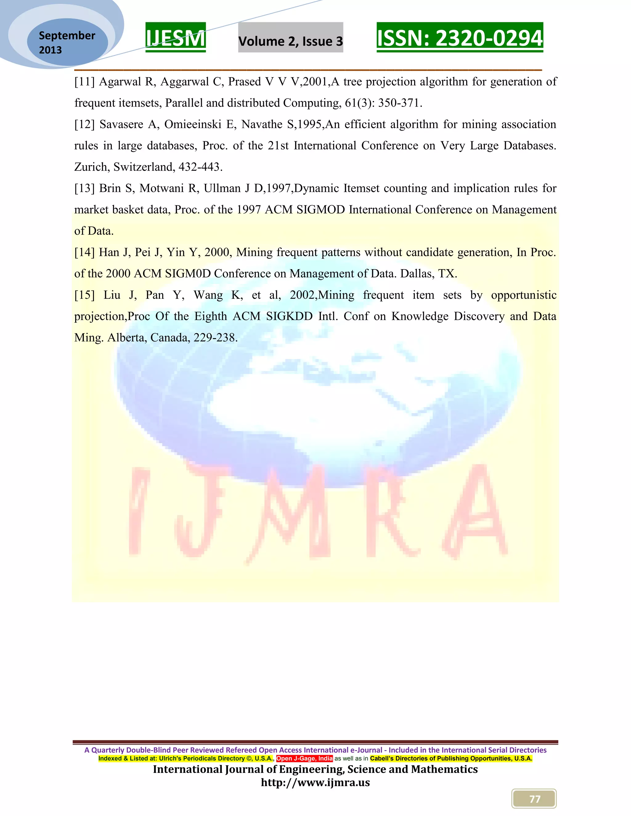 IJESM Volume 2, Issue 3 ISSN: 2320-0294
_________________________________________________________
A Quarterly Double-Blind Peer Reviewed Refereed Open Access International e-Journal - Included in the International Serial Directories
Indexed & Listed at: Ulrich's Periodicals Directory ©, U.S.A., Open J-Gage, India as well as in Cabell’s Directories of Publishing Opportunities, U.S.A.
International Journal of Engineering, Science and Mathematics
http://www.ijmra.us
77
September
2013
[11] Agarwal R, Aggarwal C, Prased V V V,2001,A tree projection algorithm for generation of
frequent itemsets, Parallel and distributed Computing, 61(3): 350-371.
[12] Savasere A, Omieeinski E, Navathe S,1995,An efficient algorithm for mining association
rules in large databases, Proc. of the 21st International Conference on Very Large Databases.
Zurich, Switzerland, 432-443.
[13] Brin S, Motwani R, Ullman J D,1997,Dynamic Itemset counting and implication rules for
market basket data, Proc. of the 1997 ACM SIGMOD International Conference on Management
of Data.
[14] Han J, Pei J, Yin Y, 2000, Mining frequent patterns without candidate generation, In Proc.
of the 2000 ACM SIGM0D Conference on Management of Data. Dallas, TX.
[15] Liu J, Pan Y, Wang K, et al, 2002,Mining frequent item sets by opportunistic
projection,Proc Of the Eighth ACM SIGKDD Intl. Conf on Knowledge Discovery and Data
Ming. Alberta, Canada, 229-238.
 
