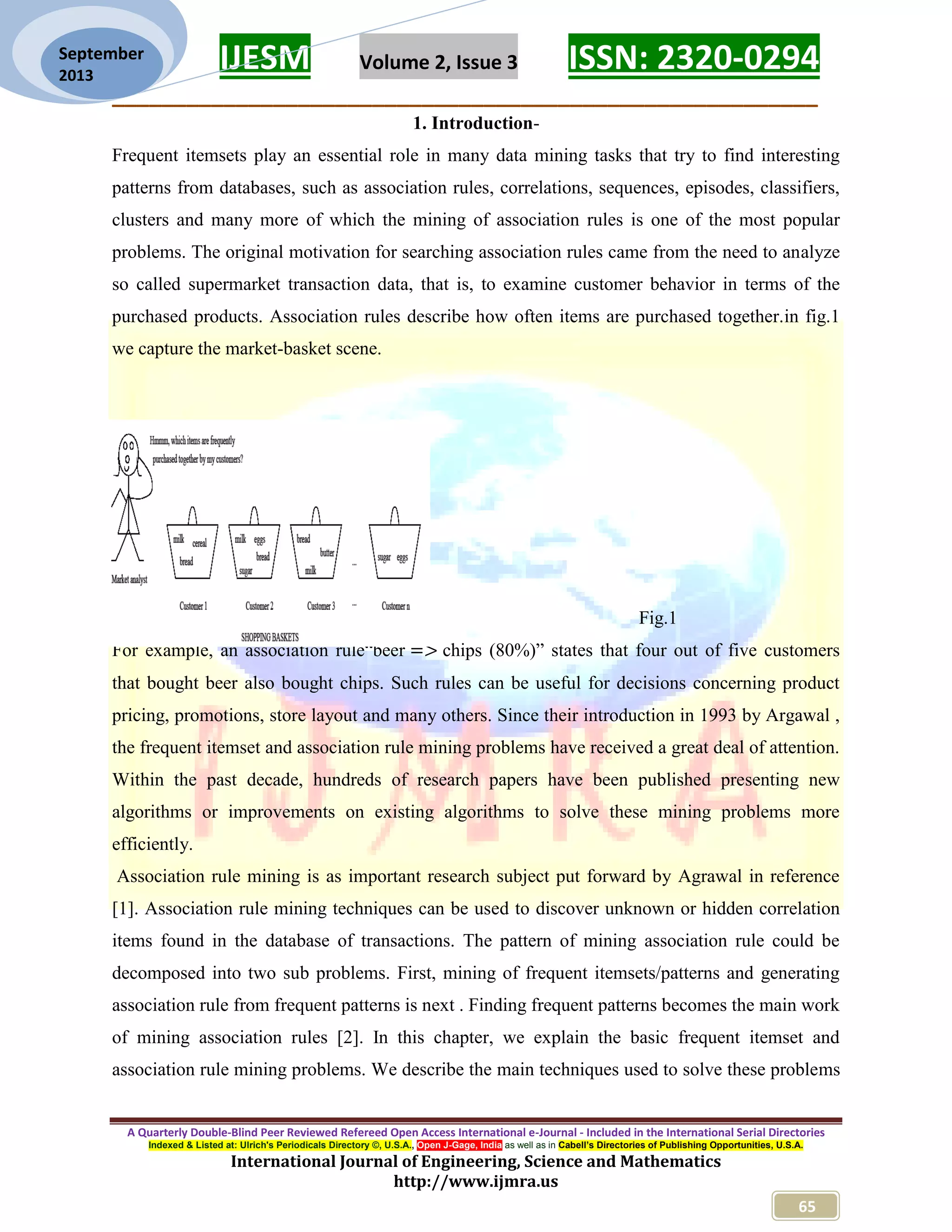 IJESM Volume 2, Issue 3 ISSN: 2320-0294
_________________________________________________________
A Quarterly Double-Blind Peer Reviewed Refereed Open Access International e-Journal - Included in the International Serial Directories
Indexed & Listed at: Ulrich's Periodicals Directory ©, U.S.A., Open J-Gage, India as well as in Cabell’s Directories of Publishing Opportunities, U.S.A.
International Journal of Engineering, Science and Mathematics
http://www.ijmra.us
65
September
2013
1. Introduction-
Frequent itemsets play an essential role in many data mining tasks that try to find interesting
patterns from databases, such as association rules, correlations, sequences, episodes, classifiers,
clusters and many more of which the mining of association rules is one of the most popular
problems. The original motivation for searching association rules came from the need to analyze
so called supermarket transaction data, that is, to examine customer behavior in terms of the
purchased products. Association rules describe how often items are purchased together.in fig.1
we capture the market-basket scene.
Fig.1
For example, an association rule“beer chips (80%)” states that four out of five customers
that bought beer also bought chips. Such rules can be useful for decisions concerning product
pricing, promotions, store layout and many others. Since their introduction in 1993 by Argawal ,
the frequent itemset and association rule mining problems have received a great deal of attention.
Within the past decade, hundreds of research papers have been published presenting new
algorithms or improvements on existing algorithms to solve these mining problems more
efficiently.
Association rule mining is as important research subject put forward by Agrawal in reference
[1]. Association rule mining techniques can be used to discover unknown or hidden correlation
items found in the database of transactions. The pattern of mining association rule could be
decomposed into two sub problems. First, mining of frequent itemsets/patterns and generating
association rule from frequent patterns is next . Finding frequent patterns becomes the main work
of mining association rules [2]. In this chapter, we explain the basic frequent itemset and
association rule mining problems. We describe the main techniques used to solve these problems
 
