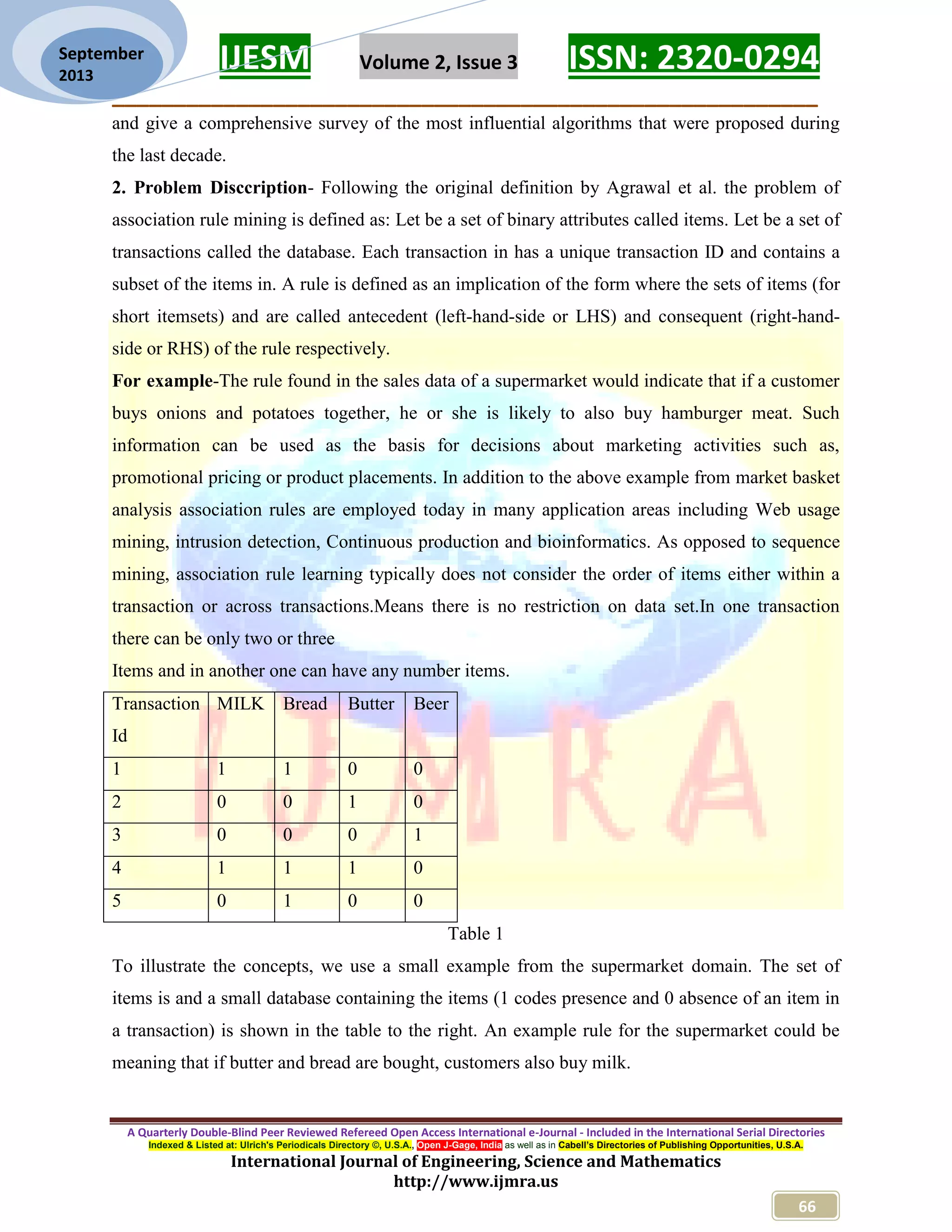 IJESM Volume 2, Issue 3 ISSN: 2320-0294
_________________________________________________________
A Quarterly Double-Blind Peer Reviewed Refereed Open Access International e-Journal - Included in the International Serial Directories
Indexed & Listed at: Ulrich's Periodicals Directory ©, U.S.A., Open J-Gage, India as well as in Cabell’s Directories of Publishing Opportunities, U.S.A.
International Journal of Engineering, Science and Mathematics
http://www.ijmra.us
66
September
2013
and give a comprehensive survey of the most influential algorithms that were proposed during
the last decade.
2. Problem Disccription- Following the original definition by Agrawal et al. the problem of
association rule mining is defined as: Let be a set of binary attributes called items. Let be a set of
transactions called the database. Each transaction in has a unique transaction ID and contains a
subset of the items in. A rule is defined as an implication of the form where the sets of items (for
short itemsets) and are called antecedent (left-hand-side or LHS) and consequent (right-hand-
side or RHS) of the rule respectively.
For example-The rule found in the sales data of a supermarket would indicate that if a customer
buys onions and potatoes together, he or she is likely to also buy hamburger meat. Such
information can be used as the basis for decisions about marketing activities such as,
promotional pricing or product placements. In addition to the above example from market basket
analysis association rules are employed today in many application areas including Web usage
mining, intrusion detection, Continuous production and bioinformatics. As opposed to sequence
mining, association rule learning typically does not consider the order of items either within a
transaction or across transactions.Means there is no restriction on data set.In one transaction
there can be only two or three
Items and in another one can have any number items.
Transaction
Id
MILK Bread Butter Beer
1 1 1 0 0
2 0 0 1 0
3 0 0 0 1
4 1 1 1 0
5 0 1 0 0
Table 1
To illustrate the concepts, we use a small example from the supermarket domain. The set of
items is and a small database containing the items (1 codes presence and 0 absence of an item in
a transaction) is shown in the table to the right. An example rule for the supermarket could be
meaning that if butter and bread are bought, customers also buy milk.
 