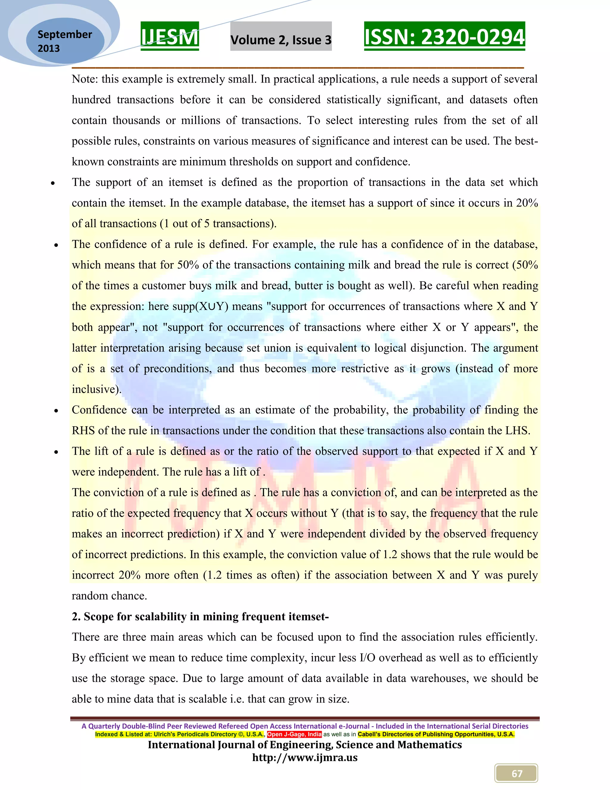 IJESM Volume 2, Issue 3 ISSN: 2320-0294
_________________________________________________________
A Quarterly Double-Blind Peer Reviewed Refereed Open Access International e-Journal - Included in the International Serial Directories
Indexed & Listed at: Ulrich's Periodicals Directory ©, U.S.A., Open J-Gage, India as well as in Cabell’s Directories of Publishing Opportunities, U.S.A.
International Journal of Engineering, Science and Mathematics
http://www.ijmra.us
67
September
2013
Note: this example is extremely small. In practical applications, a rule needs a support of several
hundred transactions before it can be considered statistically significant, and datasets often
contain thousands or millions of transactions. To select interesting rules from the set of all
possible rules, constraints on various measures of significance and interest can be used. The best-
known constraints are minimum thresholds on support and confidence.
 The support of an itemset is defined as the proportion of transactions in the data set which
contain the itemset. In the example database, the itemset has a support of since it occurs in 20%
of all transactions (1 out of 5 transactions).
 The confidence of a rule is defined. For example, the rule has a confidence of in the database,
which means that for 50% of the transactions containing milk and bread the rule is correct (50%
of the times a customer buys milk and bread, butter is bought as well). Be careful when reading
the expression: here supp(X∪Y) means "support for occurrences of transactions where X and Y
both appear", not "support for occurrences of transactions where either X or Y appears", the
latter interpretation arising because set union is equivalent to logical disjunction. The argument
of is a set of preconditions, and thus becomes more restrictive as it grows (instead of more
inclusive).
 Confidence can be interpreted as an estimate of the probability, the probability of finding the
RHS of the rule in transactions under the condition that these transactions also contain the LHS.
 The lift of a rule is defined as or the ratio of the observed support to that expected if X and Y
were independent. The rule has a lift of .
The conviction of a rule is defined as . The rule has a conviction of, and can be interpreted as the
ratio of the expected frequency that X occurs without Y (that is to say, the frequency that the rule
makes an incorrect prediction) if X and Y were independent divided by the observed frequency
of incorrect predictions. In this example, the conviction value of 1.2 shows that the rule would be
incorrect 20% more often (1.2 times as often) if the association between X and Y was purely
random chance.
2. Scope for scalability in mining frequent itemset-
There are three main areas which can be focused upon to find the association rules efficiently.
By efficient we mean to reduce time complexity, incur less I/O overhead as well as to efficiently
use the storage space. Due to large amount of data available in data warehouses, we should be
able to mine data that is scalable i.e. that can grow in size.
 