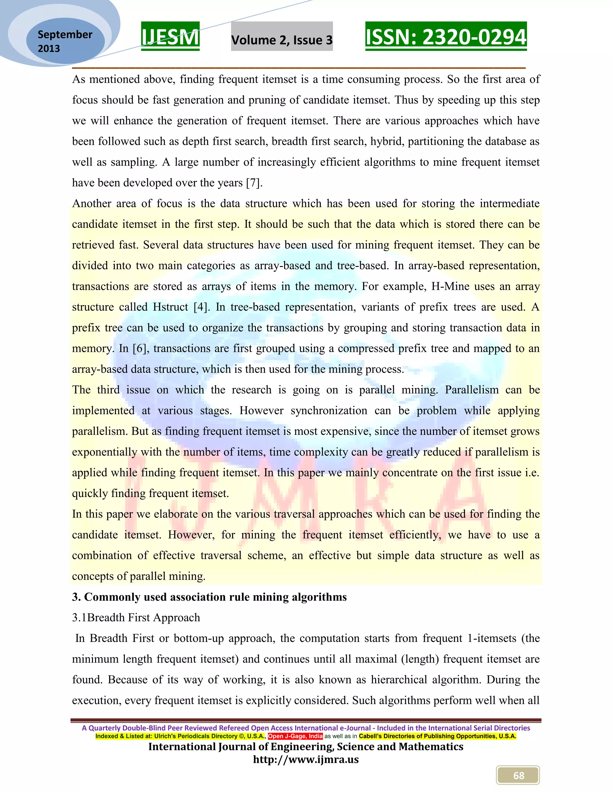 IJESM Volume 2, Issue 3 ISSN: 2320-0294
_________________________________________________________
A Quarterly Double-Blind Peer Reviewed Refereed Open Access International e-Journal - Included in the International Serial Directories
Indexed & Listed at: Ulrich's Periodicals Directory ©, U.S.A., Open J-Gage, India as well as in Cabell’s Directories of Publishing Opportunities, U.S.A.
International Journal of Engineering, Science and Mathematics
http://www.ijmra.us
68
September
2013
As mentioned above, finding frequent itemset is a time consuming process. So the first area of
focus should be fast generation and pruning of candidate itemset. Thus by speeding up this step
we will enhance the generation of frequent itemset. There are various approaches which have
been followed such as depth first search, breadth first search, hybrid, partitioning the database as
well as sampling. A large number of increasingly efficient algorithms to mine frequent itemset
have been developed over the years [7].
Another area of focus is the data structure which has been used for storing the intermediate
candidate itemset in the first step. It should be such that the data which is stored there can be
retrieved fast. Several data structures have been used for mining frequent itemset. They can be
divided into two main categories as array-based and tree-based. In array-based representation,
transactions are stored as arrays of items in the memory. For example, H-Mine uses an array
structure called Hstruct [4]. In tree-based representation, variants of prefix trees are used. A
prefix tree can be used to organize the transactions by grouping and storing transaction data in
memory. In [6], transactions are first grouped using a compressed prefix tree and mapped to an
array-based data structure, which is then used for the mining process.
The third issue on which the research is going on is parallel mining. Parallelism can be
implemented at various stages. However synchronization can be problem while applying
parallelism. But as finding frequent itemset is most expensive, since the number of itemset grows
exponentially with the number of items, time complexity can be greatly reduced if parallelism is
applied while finding frequent itemset. In this paper we mainly concentrate on the first issue i.e.
quickly finding frequent itemset.
In this paper we elaborate on the various traversal approaches which can be used for finding the
candidate itemset. However, for mining the frequent itemset efficiently, we have to use a
combination of effective traversal scheme, an effective but simple data structure as well as
concepts of parallel mining.
3. Commonly used association rule mining algorithms
3.1Breadth First Approach
In Breadth First or bottom-up approach, the computation starts from frequent 1-itemsets (the
minimum length frequent itemset) and continues until all maximal (length) frequent itemset are
found. Because of its way of working, it is also known as hierarchical algorithm. During the
execution, every frequent itemset is explicitly considered. Such algorithms perform well when all
 