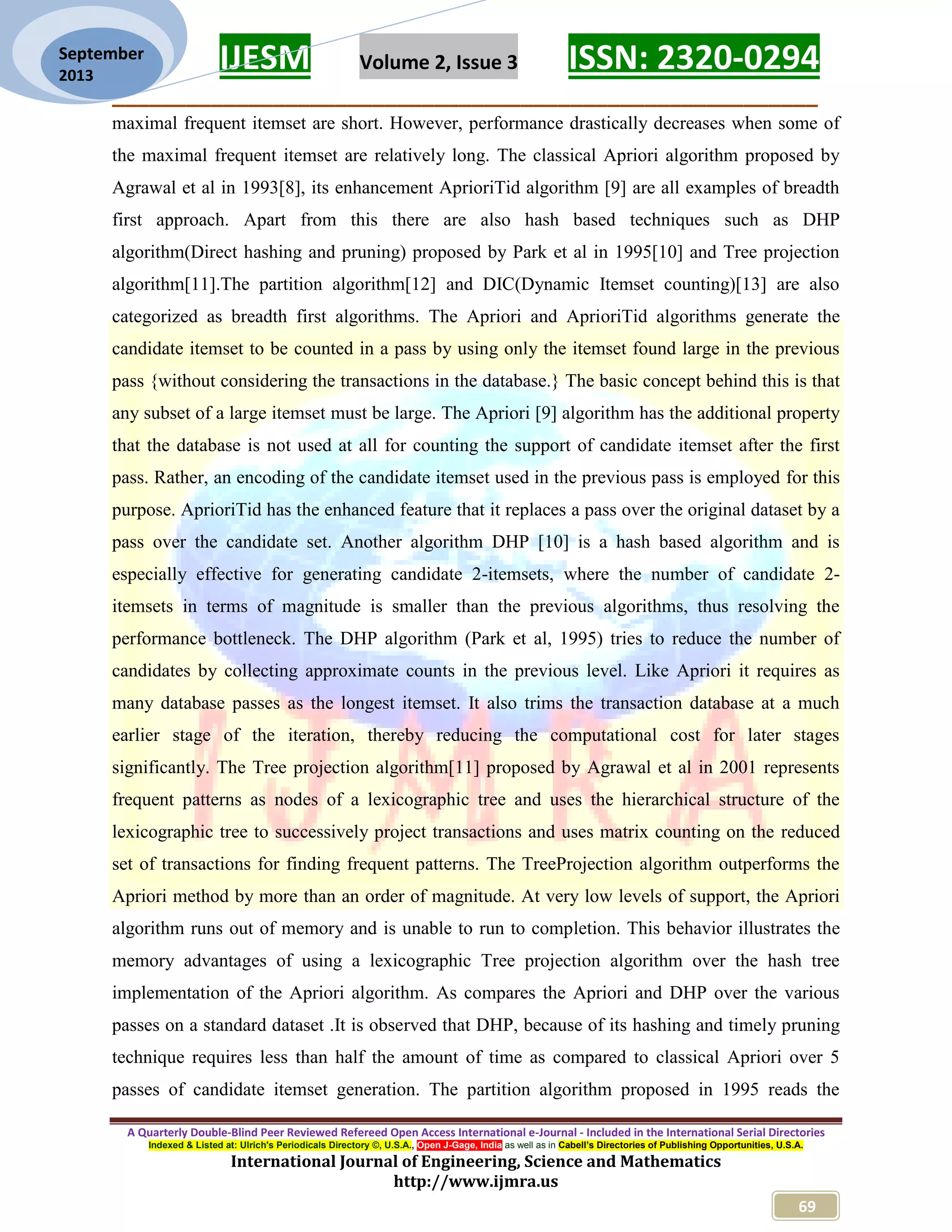 IJESM Volume 2, Issue 3 ISSN: 2320-0294
_________________________________________________________
A Quarterly Double-Blind Peer Reviewed Refereed Open Access International e-Journal - Included in the International Serial Directories
Indexed & Listed at: Ulrich's Periodicals Directory ©, U.S.A., Open J-Gage, India as well as in Cabell’s Directories of Publishing Opportunities, U.S.A.
International Journal of Engineering, Science and Mathematics
http://www.ijmra.us
69
September
2013
maximal frequent itemset are short. However, performance drastically decreases when some of
the maximal frequent itemset are relatively long. The classical Apriori algorithm proposed by
Agrawal et al in 1993[8], its enhancement AprioriTid algorithm [9] are all examples of breadth
first approach. Apart from this there are also hash based techniques such as DHP
algorithm(Direct hashing and pruning) proposed by Park et al in 1995[10] and Tree projection
algorithm[11].The partition algorithm[12] and DIC(Dynamic Itemset counting)[13] are also
categorized as breadth first algorithms. The Apriori and AprioriTid algorithms generate the
candidate itemset to be counted in a pass by using only the itemset found large in the previous
pass {without considering the transactions in the database.} The basic concept behind this is that
any subset of a large itemset must be large. The Apriori [9] algorithm has the additional property
that the database is not used at all for counting the support of candidate itemset after the first
pass. Rather, an encoding of the candidate itemset used in the previous pass is employed for this
purpose. AprioriTid has the enhanced feature that it replaces a pass over the original dataset by a
pass over the candidate set. Another algorithm DHP [10] is a hash based algorithm and is
especially effective for generating candidate 2-itemsets, where the number of candidate 2-
itemsets in terms of magnitude is smaller than the previous algorithms, thus resolving the
performance bottleneck. The DHP algorithm (Park et al, 1995) tries to reduce the number of
candidates by collecting approximate counts in the previous level. Like Apriori it requires as
many database passes as the longest itemset. It also trims the transaction database at a much
earlier stage of the iteration, thereby reducing the computational cost for later stages
significantly. The Tree projection algorithm[11] proposed by Agrawal et al in 2001 represents
frequent patterns as nodes of a lexicographic tree and uses the hierarchical structure of the
lexicographic tree to successively project transactions and uses matrix counting on the reduced
set of transactions for finding frequent patterns. The TreeProjection algorithm outperforms the
Apriori method by more than an order of magnitude. At very low levels of support, the Apriori
algorithm runs out of memory and is unable to run to completion. This behavior illustrates the
memory advantages of using a lexicographic Tree projection algorithm over the hash tree
implementation of the Apriori algorithm. As compares the Apriori and DHP over the various
passes on a standard dataset .It is observed that DHP, because of its hashing and timely pruning
technique requires less than half the amount of time as compared to classical Apriori over 5
passes of candidate itemset generation. The partition algorithm proposed in 1995 reads the
 