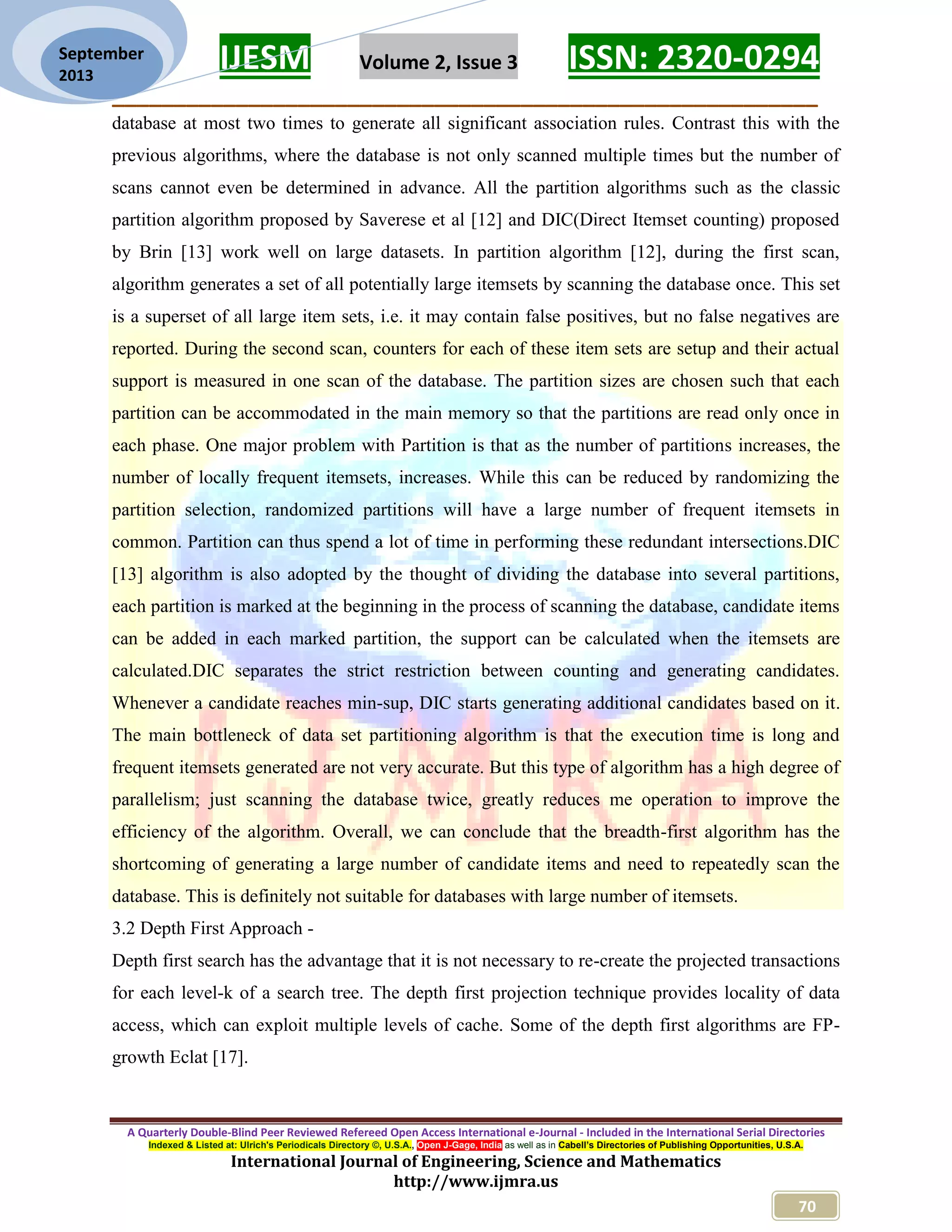 IJESM Volume 2, Issue 3 ISSN: 2320-0294
_________________________________________________________
A Quarterly Double-Blind Peer Reviewed Refereed Open Access International e-Journal - Included in the International Serial Directories
Indexed & Listed at: Ulrich's Periodicals Directory ©, U.S.A., Open J-Gage, India as well as in Cabell’s Directories of Publishing Opportunities, U.S.A.
International Journal of Engineering, Science and Mathematics
http://www.ijmra.us
70
September
2013
database at most two times to generate all significant association rules. Contrast this with the
previous algorithms, where the database is not only scanned multiple times but the number of
scans cannot even be determined in advance. All the partition algorithms such as the classic
partition algorithm proposed by Saverese et al [12] and DIC(Direct Itemset counting) proposed
by Brin [13] work well on large datasets. In partition algorithm [12], during the first scan,
algorithm generates a set of all potentially large itemsets by scanning the database once. This set
is a superset of all large item sets, i.e. it may contain false positives, but no false negatives are
reported. During the second scan, counters for each of these item sets are setup and their actual
support is measured in one scan of the database. The partition sizes are chosen such that each
partition can be accommodated in the main memory so that the partitions are read only once in
each phase. One major problem with Partition is that as the number of partitions increases, the
number of locally frequent itemsets, increases. While this can be reduced by randomizing the
partition selection, randomized partitions will have a large number of frequent itemsets in
common. Partition can thus spend a lot of time in performing these redundant intersections.DIC
[13] algorithm is also adopted by the thought of dividing the database into several partitions,
each partition is marked at the beginning in the process of scanning the database, candidate items
can be added in each marked partition, the support can be calculated when the itemsets are
calculated.DIC separates the strict restriction between counting and generating candidates.
Whenever a candidate reaches min-sup, DIC starts generating additional candidates based on it.
The main bottleneck of data set partitioning algorithm is that the execution time is long and
frequent itemsets generated are not very accurate. But this type of algorithm has a high degree of
parallelism; just scanning the database twice, greatly reduces me operation to improve the
efficiency of the algorithm. Overall, we can conclude that the breadth-first algorithm has the
shortcoming of generating a large number of candidate items and need to repeatedly scan the
database. This is definitely not suitable for databases with large number of itemsets.
3.2 Depth First Approach -
Depth first search has the advantage that it is not necessary to re-create the projected transactions
for each level-k of a search tree. The depth first projection technique provides locality of data
access, which can exploit multiple levels of cache. Some of the depth first algorithms are FP-
growth Eclat [17].
 