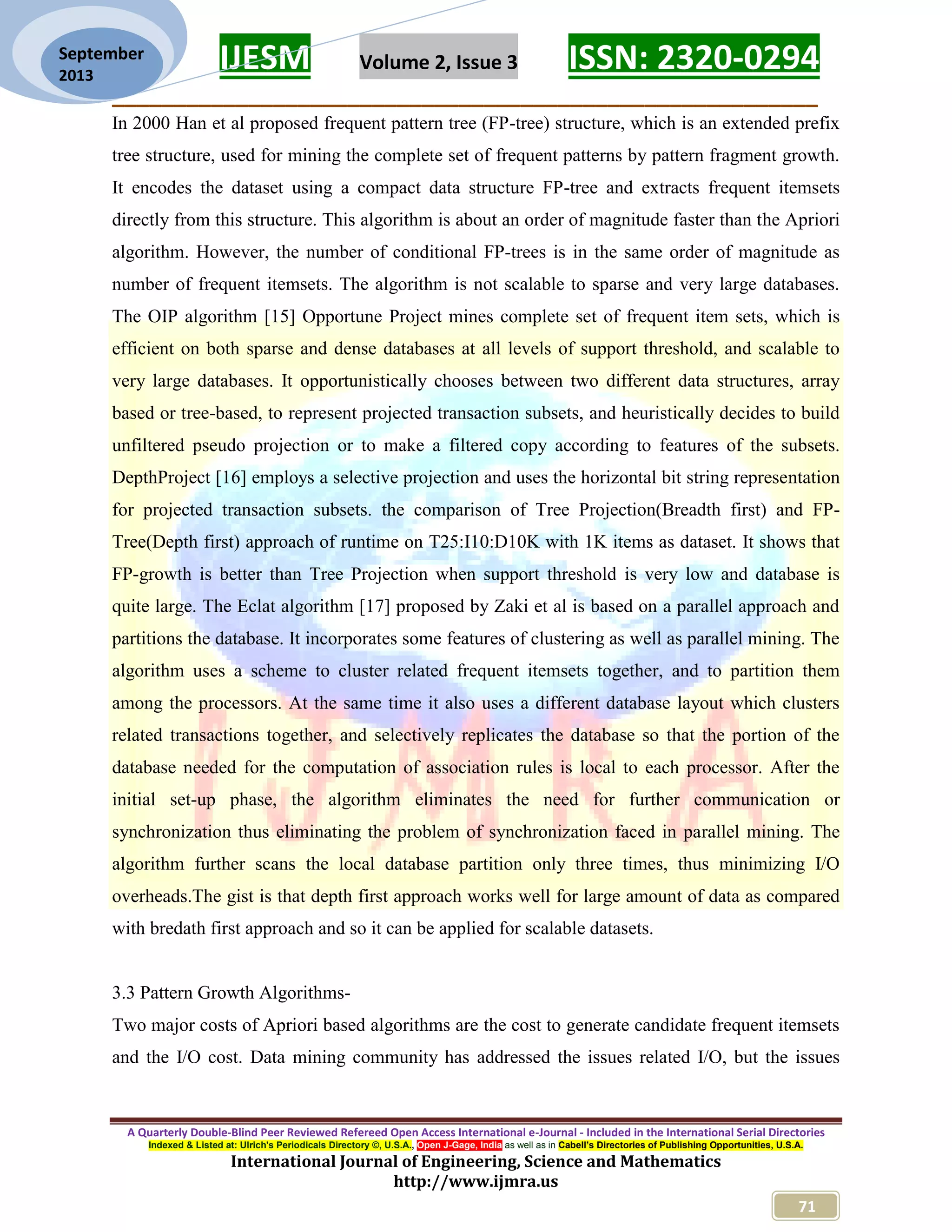 IJESM Volume 2, Issue 3 ISSN: 2320-0294
_________________________________________________________
A Quarterly Double-Blind Peer Reviewed Refereed Open Access International e-Journal - Included in the International Serial Directories
Indexed & Listed at: Ulrich's Periodicals Directory ©, U.S.A., Open J-Gage, India as well as in Cabell’s Directories of Publishing Opportunities, U.S.A.
International Journal of Engineering, Science and Mathematics
http://www.ijmra.us
71
September
2013
In 2000 Han et al proposed frequent pattern tree (FP-tree) structure, which is an extended prefix
tree structure, used for mining the complete set of frequent patterns by pattern fragment growth.
It encodes the dataset using a compact data structure FP-tree and extracts frequent itemsets
directly from this structure. This algorithm is about an order of magnitude faster than the Apriori
algorithm. However, the number of conditional FP-trees is in the same order of magnitude as
number of frequent itemsets. The algorithm is not scalable to sparse and very large databases.
The OIP algorithm [15] Opportune Project mines complete set of frequent item sets, which is
efficient on both sparse and dense databases at all levels of support threshold, and scalable to
very large databases. It opportunistically chooses between two different data structures, array
based or tree-based, to represent projected transaction subsets, and heuristically decides to build
unfiltered pseudo projection or to make a filtered copy according to features of the subsets.
DepthProject [16] employs a selective projection and uses the horizontal bit string representation
for projected transaction subsets. the comparison of Tree Projection(Breadth first) and FP-
Tree(Depth first) approach of runtime on T25:I10:D10K with 1K items as dataset. It shows that
FP-growth is better than Tree Projection when support threshold is very low and database is
quite large. The Eclat algorithm [17] proposed by Zaki et al is based on a parallel approach and
partitions the database. It incorporates some features of clustering as well as parallel mining. The
algorithm uses a scheme to cluster related frequent itemsets together, and to partition them
among the processors. At the same time it also uses a different database layout which clusters
related transactions together, and selectively replicates the database so that the portion of the
database needed for the computation of association rules is local to each processor. After the
initial set-up phase, the algorithm eliminates the need for further communication or
synchronization thus eliminating the problem of synchronization faced in parallel mining. The
algorithm further scans the local database partition only three times, thus minimizing I/O
overheads.The gist is that depth first approach works well for large amount of data as compared
with bredath first approach and so it can be applied for scalable datasets.
3.3 Pattern Growth Algorithms-
Two major costs of Apriori based algorithms are the cost to generate candidate frequent itemsets
and the I/O cost. Data mining community has addressed the issues related I/O, but the issues
 