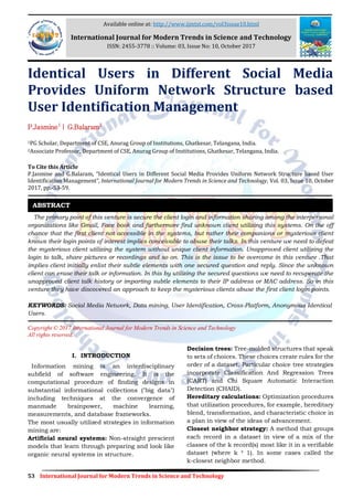53 International Journal for Modern Trends in Science and Technology
Identical Users in Different Social Media
Provides Uniform Network Structure based
User Identification Management
P.Jasmine1
| G.Balaram2
1PG Scholar, Department of CSE, Anurag Group of Institutions, Ghatkesar, Telangana, India.
2Associate Professor, Department of CSE, Anurag Group of Institutions, Ghatkesar, Telangana, India.
To Cite this Article
P.Jasmine and G.Balaram, “Identical Users in Different Social Media Provides Uniform Network Structure based User
Identification Management”, International Journal for Modern Trends in Science and Technology, Vol. 03, Issue 10, October
2017, pp.-53-59.
The primary point of this venture is secure the client login and information sharing among the interpersonal
organizations like Gmail, Face book and furthermore find unknown client utilizing this systems. On the off
chance that the first client not accessible in the systems, but rather their companions or mysterious client
knows their login points of interest implies conceivable to abuse their talks. In this venture we need to defeat
the mysterious client utilizing the system without unique client information. Unapproved client utilizing the
login to talk, share pictures or recordings and so on. This is the issue to be overcome in this venture .That
implies client initially enlist their subtle elements with one secured question and reply. Since the unknown
client can erase their talk or information. In this by utilizing the secured questions we need to recuperate the
unapproved client talk history or imparting subtle elements to their IP address or MAC address. So in this
venture they have discovered an approach to keep the mysterious clients abuse the first client login points.
KEYWORDS: Social Media Network, Data mining, User Identification, Cross-Platform, Anonymous Identical
Users.
Copyright © 2017 International Journal for Modern Trends in Science and Technology
All rights reserved.
I. INTRODUCTION
Information mining is an interdisciplinary
subfield of software engineering. It is the
computational procedure of finding designs in
substantial informational collections ("big data")
including techniques at the convergence of
manmade brainpower, machine learning,
measurements, and database frameworks.
The most usually utilized strategies in information
mining are:
Artificial neural systems: Non-straight prescient
models that learn through preparing and look like
organic neural systems in structure.
Decision trees: Tree-molded structures that speak
to sets of choices. These choices create rules for the
order of a dataset. Particular choice tree strategies
incorporate Classification And Regression Trees
(CART) and Chi Square Automatic Interaction
Detection (CHAID).
Hereditary calculations: Optimization procedures
that utilization procedures, for example, hereditary
blend, transformation, and characteristic choice in
a plan in view of the ideas of advancement.
Closest neighbor strategy: A method that groups
each record in a dataset in view of a mix of the
classes of the k record(s) most like it in a verifiable
dataset (where k ³ 1). In some cases called the
k-closest neighbor method.
ABSTRACT
Available online at: http://www.ijmtst.com/vol3issue10.html
International Journal for Modern Trends in Science and Technology
ISSN: 2455-3778 :: Volume: 03, Issue No: 10, October 2017
 