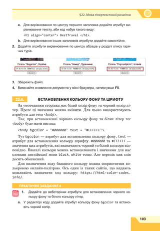 103
§22. Мова гіпертекстової розмітки
a.	 Для вирівнювання по центру першого заголовка додайте атрибут ви-
рівнювання тексту, аби код набув такого виду:
	 h1 align=center BestTravel /h1.
b.	 Для вирівнювання інших заголовків атрибути додайте самостійно.
2.	 Додайте атрибути вирівнювання по центру абзаців у розділі опису гаря-
чих турів.
3.	 Збережіть файл.
4.	 Виконайте оновлення документа у вікні браузера, натиснувши F5.
22.6. ВСТАНОВЛЕННЯ КОЛЬОРУ ФОНУ ТА ШРИФТУ
За умовчанням сторінка має білий колір фону та чорний колір лі-
тер. Проте ці значення можна змінити. Для цього використовують
атрибути для тега body.
Так, при встановленні чорного кольору фону та білих літер тег
body буде мати вигляд:
body bgcolor = #000000 text = #FFFFFF.
Тут bgcolor — атрибут для встановлення кольору фону, text —
атрибут для встановлення кольору шрифту. #000000 та #FFFFFF —
значення цих атрибутів, які визначають чорний та білий кольори від-
повідно. Взагалі кольори можна встановлювати і звичними для нас
словами англійської мови black, white тощо. Але перелік цих слів
досить обмежений.
Для визначення коду бажаного кольору можна скористатися ко-
льоровою онлайн-палітрою. Ось один із таких сайтів, що надають
можливість визначити код кольору: https://html-color-codes.
info/.
ПРАКТИЧНЕ ЗАВДАННЯ 4
1.	
Додайте до вебсторінки атрибути для встановлення чорного ко-
льору фону та білого кольору літер.
a.	 У редакторі коду додайте атрибут кольору фону bgcolor та встано-
віть чорний колір.
 