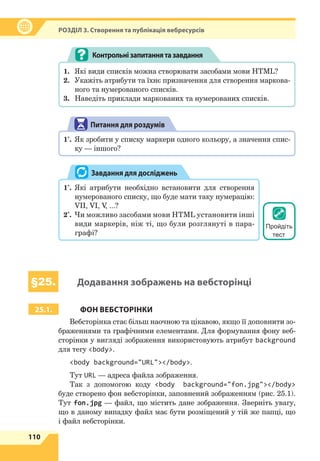 110
Р
озділ
3. Створення та публікація вебресурсів
1.	 Які види списків можна створювати засобами мови HTML?
2.	 Укажіть атрибути та їхнє призначення для створення маркова-
ного та нумерованого списків.
3.	 Наведіть приклади маркованих та нумерованих списків.
Контрольнізапитаннятазавдання
Питання для роздумів
1*
.	 Як зробити у списку маркери одного кольору, а значення спис-
ку — іншого?
1*
.	 Які атрибути необхідно встановити для створення
нумерованого списку, що буде мати таку нумерацію:
VII, VI, V
, ...?
2*
.	 Чи можливо засобами мови HTML установити інші
види маркерів, ніж ті, що були розглянуті в  пара-
графі?
Завдання для досліджень
§25. Додавання зображень на вебсторінці
25.1. ФОН ВЕБСТОРІНКИ
Вебсторінка стає більш наочною та цікавою, якщо її доповнити зо-
браженнями та графічними елементами. Для формування фону веб-
сторінки у вигляді зображення використовують атрибут background
для тегу body.
body background=URL/body.
Тут URL — адреса файла зображення.
Так з допомогою коду body background=fon.jpg/body
буде створено фон вебсторінки, заповнений зображенням (рис. 25.1).
Тут fon.jpg — файл, що містить дане зображення. Зверніть увагу,
що в  даному випадку файл має бути розміщений у тій же папці, що
і файл вебсторінки.
Пройдіть
тест
 
