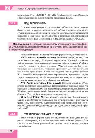 136
Р
о
з
діл
4. Опрацювання об’єктів мультимедіа
(наприклад, FLAC, LAME, XviD та DivХ,) або як пакети, найбільшим
і найпопулярнішим з яких сьогодні вважається K-Lite.
32.2. МЕДІАКОНТЕЙНЕРИ
Для того, щоб створити мультимедійний об’єкт, часто недостатньо
зберегти дані в одному з форматів, що забезпечують стиснення і ко-
дування даних, оскільки вони не надають можливість синхронізувати
(узгодити в часі) відео- та аудіопотоки і додати до них супровідний
текст або меню. Такі можливості є у форматів-медіаконтейнерів.
Медіаконтейнер — формат, що дає змогу розміщувати в одному фай-
лі мультимедійні дані різних типів і синхронізувати звук, відеозображення
і текстову інформацію.
Розглянемо кілька найпоширеніших форматів-медіаконтейнерів.
WAV (Waveform Audio Format). Медіаконтейнер для зберіган-
ня нестисненого звуку. Створений корпорацією Microsoft і прийня-
тий як стандарт для звукового супроводу роботи системи Windows
і комп’ютерних ігор. Звук у форматі WAV зберігається без втра-
ти якості, але відсутність стиснення призводить до того, що обсяги
wav-файлів дуже великі. Через цей та деякі інші недоліки формат
WAV не набув популярності серед користувачів, проте його і зараз
широко використовують під час редагування звуку та на переносних
аудіопристроях, зокрема на цифрових диктофонах.
AVI (Audio and Video Interleaved). Надає можливість об’єд-
нувати нестиснені або закодовані різноманітними кодеками аудіо- та
відеодані. Донедавна AVI був лідером серед форматів для платформи
Windows, однак через певні обмеження, зокрема на обсяг файла (не
більше 4 Гбайти), його популярність зменшилася.
MOV (QuickTime Movie). Медіаконтейнер, розроблений корпо-
рацією Apple Computer спеціально для мультимедійного програвача
QuickTime, який можуть відтворювати й інші програвачі. Як і фор-
мат AVI, дозволяє поєднувати аудіо- та відеопотоки, закодовані в різ-
ний спосіб.
32.3. КОНВЕРТУВАННЯ ВІДЕО ТА АУДІО
Якщо вихідний формат відео- або аудіофайла не підходить для об-
робки і відтворення, можна конвертувати файл в інший формат. Для
цього є досить багато різноманітних безкоштовних програм, зокрема
й онлайнових.
 