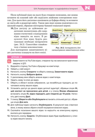 149
§34. Розміщення відео- та аудіофайлів в Інтернеті
Після публікації відео на нього буде створено посилання, яке можна
вставити на власний сайт або надіслати знайомим електронною пош-
тою. Для цього його достатньо скопіювати до буфера обміну та вставити
до листа або в редакторі сайту. Також цим відео можна поділитися в со-
ціальній мережі, обравши піктограму бажаної соціальної мережі.
10.	
Для доступу до здійснення до-
даткових налаштувань або одер­
жання статистики з відвідування
відео наведіть на нього. В  ре-
зультаті біля відео будуть роз-
ташовані необхідні інструменти
(рис.  34.2). Самостійно ознайом-
теся з їхніми можливостями.
Для відтворення завантаженого ві-
део достатньо клацнути на його ескізі.
ВПРАВА 34
Завантажити на YouTube відео, створене під час виконання практичних
завдань із §33.
1.	 Відкрийте сторінку YouTube в браузері на комп’ютері.
2.	 Увійдіть у свій акаунт.
3.	 Натисніть кнопку Створити та оберіть команду Завантажити відео.
4.	 Натисніть кнопку Вибрати файли.
5.	 У діалоговому вікні оберіть власне відео з комп’ютера.
6.	 Уведіть назву та опис до відео.
7.	 Оберіть в області ескізів зображення, що якнайбільше підходить до по-
чаткового ескізу вашого відео.
8.	 Установіть доступ до даного відео дитячої аудиторії, обравши опцію Ні,
цей контент не призначено для дітей, а у списку Вікове обмеження
встановіть опцію Ні, відео підходить для глядачів до 18 років. Натис-
ніть двічі кнопку Далі.
9.	 У списку Зберегти або Опублікувати встановіть спільний доступ, обрав-
ши опцію Для всіх.
10.	 Для публікації відео натисніть Опублікувати. В результаті має з’явитися
вікно, в якому можна обрати спосіб поширення власного відео.
11.	 Скопіюйте посилання вашого відео та надішліть на електронну адресу
вчителя для перевірки.
12.	 Натисніть кнопку Закрити. Опубліковане відео буде відображено у спис-
ку відео вашого каналу.
Переглянути на YouTube
Аналітика
Коментарі Опції
Деталі
Рис. 34.2. Інструменти для
налаштування завантаженого відео
 