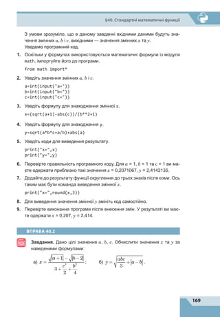 169
§40. Стандартні математичні функції
	 З умови зрозуміло, що в даному завданні вхідними даними будуть зна-
чення змінних a, b і c, вихідними — значення змінних x та y.
	 Уведемо програмний код.
1.	 Оскільки у формулах використовуються математичні формули із модуля
math, імпортуйте його до програми.
from math import*
2.	 Уведіть значення змінних a, b і c.
a=int(input(a=))
b=int(input(b=))
c=int(input(c=))
3.	 Уведіть формулу для знаходження змінної х.
x=(sqrt(a+1)-abs(c))/(b**2+1)
4.	 Уведіть формулу для знаходження y.
y=sqrt(a*b*c+a/b)+abs(a)
5.	 Уведіть коди для виведення результату.
print(x=,x)
print(y=,y)
6.	 Перевірте правильність програмного коду. Для a = 1, b = 1 та c = 1 ви ма-
єте одержати приблизно такі значення x = 0,2071067, y = 2,4142135.
7.	 Додайте до результату функції округлення до трьох знаків після коми. Ось
таким має бути команда виведення змінної х.
print(x=,round(x,3))
8.	 Для виведення значення змінної y змініть код самостійно.
9.	 Перевірте виконання програми після внесення змін. У результаті ви має-
те одержати x = 0,207, y = 2,414.
ВПРАВА 40.2
Завдання. Дано цілі значення a, b, с. Обчислити значення x та y за
наведеними формулами:
		 а) x
a b
c b
=
+ − −
+ +
1 2
3
2 4
3 2
;	 б) y
abc
a b
= + −
3
.
 