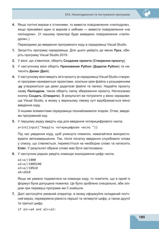 185
§45. Налагодження та тестування програми
4.	 Якщо логічні вирази є істинними, то вивести повідомлення «паліндром»,
якщо принаймні один із виразів є хибним  — вивести повідомлення «не
паліндром». (У нашому прикладі буде виведено повідомлення «палін-
дром».)
	 Переходимо до введення програмного коду в середовищі Visual Studio.
1.	 Запустіть програму середовища. Для цього увійдіть до меню Пуск, обе-
ріть програму Visual Studio 2019.
2.	 У вікні, що з’явилося, оберіть Создание проекта (Створення проєкту).
3.	 У наступному вікні оберіть Приложение Python (Додаток Python) та на-
тисніть Далее (Далі).
4.	 У наступному вікні введіть ім’я проєкту (в середовищі Visual Studio створе-
ні програми називаються проєктами, оскільки крім файла з розширенням
.py утворюються ще деякі додаткові файли та папки). Надайте проєкту
назву Паліндром, також оберіть папку збереження проєкту. Натискаємо
кнопку Создать (Створити). В результаті ви потрапите у вікно середови-
ща Visual Studio, в якому у верхньому лівому куті відображається вікно
введення коду.
	 З іншими елементами середовища познайомимося згодом. Отже, введе-
мо програмний код.
5.	 У першому рядку введіть код для введення чотирицифрового числа.
а=int(input(Уведіть чотирицифрове число ))
	 Під час уведення коду, щоб уникнути помилок, намагайтеся використо-
вувати автозавершення. Так, після початку введення службового слова
у списку, що з’являється, перемістіться на необхідне слово та натисніть
Enter. У результаті обране слово має бути застосовано.
6.	 У наступних рядках уведіть команди знаходження цифр числа.
а1=a//1000
a2=a//100%100
a3=a//10%10
a4=a%10
	 Якщо ви уважно подивитеся на команди коду, то помітите, що в одній із
формул була допущена помилка. Це було зроблено спеціально, аби зго-
дом при перевірці програми ми її знайшли.
7.	 Далі застосуйте умовний оператор, в якому сформуйте складений логіч-
ний вираз, перевіряючи рівність першої та четвертої цифр, а також другої
та третьої цифр.
if a1==a4 and a2==a3:
 