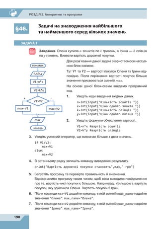 190
Р
о
зділ 5. Алгоритми та програми
§46.
Задачі на знаходження найбільшого
та найменшого серед кількох значень
ЗАДАЧА 1
Завдання. Олена купила n зошитів по x гривень, а Ірина — k олівців
по y гривень. Вивести вартість дорожчої покупки.
Для розв’язання даної задачі скористаємося наступ-
ною блок-схемою.
Тут V1 та V2 — вартості покупок Олени та Ірини від-
повідно. Після порівняння вартості покупок більше
значення присвоюється змінній max.
На основі даної блок-схеми введемо програмний
код.
1.	 Уведіть коди введення вхідних даних.
n=int(input(Кількість зошитів ))
x=int(input(Ціна одного зошита ))
k=int(input(Кількість олівців ))
y=int(input(Ціна одного олівця ))
2.	 Уведіть формули обчислення вартості.
V1=n*x #вартість зошитів
V2=k*y #вартість олівців
3.	 Уведіть умовний оператор, що визначає більше з двох значень.
if V1V2:
max=V1
else:
max=V2
4.	 В останньому рядку запишіть команду виведення результату.
print(Вартість дорожчої покупки становить,max, грн)
5.	 Запустіть програму та перевірте правильність її виконання.
	 Вдосконалимо програму таким чином, щоб вона виводила повідомлення
про те, вартість чиєї покупки є більшою. Наприклад, «Більшою є вартість
покупки, яку здійснила Олена. Вартість покупки 5 грн».
6.	 Після команди max=V1 додайте команду, в якій змінній max_name надайте
значення Олена: max_name=Олена.
7.	 Після команди max=V2 додайте команду, в якій змінній max_name надайте
значення Ірина: max_name=Ірина.
 