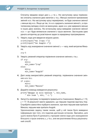 192
Р
о
зділ 5. Алгоритми та програми
	 Спочатку вводимо вхідні дані x, y та z. На наступному кроці порівнює-
мо спочатку значення двох величин x та y. Менше значення присвоюємо
змінній min. На наступному кроці перевіряємо, чи буде значення змінної
z менше від min. Якщо це так, то min одержить значення змінної z, в про-
тилежному випадку нічого не виконуємо, адже min уже одержало менше
із інших двох значень. На останньому кроці виводимо значення змінної
min  — це і буде мінімальне значення з  трьох величин. Застосуємо ідею
даного алгоритму до розв’язання задачі в середовищі програмування.
1.	 Уведіть коди для введення вхідних даних.
x=int(input(Час Ігора =))
y=int(input(Час Андрія =))
2.	 Уведіть код знаходження значення змінної z — часу, який витратив Мико-
ла.
z=y-5
3.	 Уведіть умовний оператор порівняння значення змінних x та y.
if xy:
min=x
min_name=Ігор
else:
min=y
min_name=Андрій
4.	 Далі знову використайте умовний оператор, порівнюючи значення змін-
них min та z.
if zmin:
min=z
min_name=Микола
5.	 Додайте команду виведення результату:
print(Швидше за всіх приїхав , min_name,
 він їхав , min,  с.)
6.	 Запустіть програму та перевірте правильність її виконання. Введіть x 
= 
10,
y  =  17. В результаті маєте одержати, що першим подолав відстань Ігор.
Спробуйте самостійно підібрати значення, при яких першим мав приїхати
Микола; першим мав приїхати Андрій.
	 Удосконалимо задачу таким чином, щоб у ній також було виведено
інформацію про того, хто подолав дистанцію останнім. Звичайно, для
цього можна було б дописати у програмі нижче коди для знаходження
більшого з трьох значень x, y та z, але ми розглянемо більш раціональ-
ний спосіб.
 