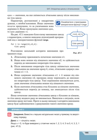 195
§47. Оператор циклу з лічильником
крок  — значення, на яке змінюється лічильник циклу після виконан-
ня тіла циклу.
Параметри, розташовані у квадратних
дужках, є необов’язковими. Якщо значення
початок пропущено, то за умовчанням воно
дорівнює 0. Якщо пропущено значення крок,
то крок дорівнює +1.
На рис. 47.1 наведено блок-схему виконання циклу
з параметром, а нижче наведено відповідний програм-
ний код з використанням функції range.
for i in range(n1,n2,k):
тіло циклу
Розглянемо загальний алгоритм виконання про-
грамного коду.
1.	 Лічильнику присвоюють початкове значення n1.
2.	 Якщо воно менше від кінцевого значення n2, то здійснюється
перехід до виконання операторів тіла циклу.
3.	 Після виконання операторів тіла циклу змінюється значення
лічильника на значення кроку k, отже, лічильник одержує зна-
чення n1 + k.
4.	 Якщо одержане значення лічильника n1 + k менше від кін-
цевого значення n2, програма знову переходить до виконан-
ня операторів тіла циклу. Такі порівняння виконуються доти,
доки значення лічильника менше від кінцевого значення.
5.	 Коли значення лічильника стає більшим за кінцеве значення,
здійснюється перехід до команд, що знаходяться після тіла
циклу.
Якщо початкове значення лічильника циклу є більшим за кінцеве,
то тіло циклу жодного разу не виконається. Винятком є ситуація, коли
значення кроку від’ємне. Проте в цьому випадку і алгоритм виконання
циклу буде здійснюватися з урахуванням такого значення кроку.
ВПРАВА 47.1
Завдання. Вивести n перших натуральних чисел у прямому та зворот-
ному порядку.
	 Дано: n — кількість чисел.
	 Якщо n = 5, то буде виведено у стовпчик числа 1, 2, 3, 4, 5 та 5, 4, 3, 2, 1
(рис. 47.2).
Рис. 47.1
Ознайомтеся з прикладами
використання функції range
 