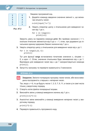 196
Р
о
зділ 5. Алгоритми та програми
	 Уведемо програмний код.
1.	 Додайте команду введення значення змінної n, що визна-
чає кількість чисел.
n=int(input(n=))
2.	 Уведіть оператор циклу з лічильником для виведення чи-
сел від 1 до n.
for i in range(n):
print(i+1)
	 Зверніть увагу на параметр команди print. Він приймає значення i + 1,
оскільки лічильник змінюється від 0 до n – 1, отже, при додаванні до лі-
чильника одиниці одержимо бажані значення від 1 до n.
3.	 Уведіть оператор циклу з лічильником для виведення чисел від n до 1.
for i in range(n,0,-1):
print(i)
	 Тут для функції range встановлено початкове значення n, кінцеве  —
0, а  крок –1. Отже, значення лічильника буде змінюватися від n до 1.
Відповідно для виведення чисел від n до 1 використовується команда
print(i).
4.	 Запустіть програму та перевірте правильність її виконання.
ВПРАВА 47.2
Завдання. Змінити попередню програму таким чином, аби вона виво-
дила послідовність з перших n непарних чисел.
	 Так, якщо n = 6, то це будуть числа 1, 3, 5, 7, 9, 11, а також ці ж самі числа
тільки у зворотному порядку.
1.	 Створіть копію файла попередньої вправи.
2.	 Виконайте зміни у команді виведення значень від 1 до n.
print((i+1)*2-1)
3.	 Аналогічні зміни виконайте у команді виведення непарних чисел у зво-
ротному порядку.
print(i*2-1)
4.	 Перевірте правильність програмного коду.
Рис. 47.2
 