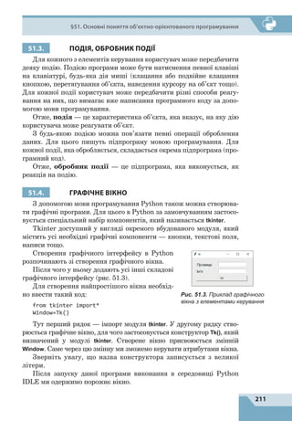 211
§51. Основні поняття об’єктно-орієнтованого програмування
51.3. ПОДІЯ, ОБРОБНИК ПОДІЇ
Для кожного з елементів керування користувач може передбачити
деяку подію. Подією програми може бути натиснення певної клавіші
на клавіатурі, будь-яка дія миші (клацання або подвійне клацання
кнопкою, перетягування об’єкта, наведення курсору на об’єкт тощо).
Для кожної події користувач може передбачити різні способи реагу-
вання на них, що вимагає вже написання програмного коду за допо-
могою мови програмування.
Отже, подія — це характеристика об’єкта, яка вказує, на яку дію
користувача може реагувати об’єкт.
З будь-якою подією можна пов’язати певні операції оброблення
даних. Для цього пишуть підпрограму мовою програмування. Для
кожної події, яка обробляється, складається окрема підпрограма (про-
грамний код).
Отже, обробник події — це підпрограма, яка виконується, як
реакція на подію.
51.4. ГРАФІЧНЕ ВІКНО
З допомогою мови програмування Python також можна створюва-
ти графічні програми. Для цього в Python за замовчуванням застосо-
вується спеціальний набір компонентів, який називається tkinter.
Tkinter доступний у вигляді окремого вбудованого модуля, який
містить усі необхідні графічні компоненти  — кнопки, текстові поля,
написи тощо.
Створення графічного інтерфейсу в Python
розпочинають зі створення графічного вікна.
Після чого у ньому додають усі інші складові
графічного інтерфейсу (рис. 51.3).
Для створення найпростішого вікна необхід-
но ввести такий код:
from tkinter import*
Window=Tk()
Тут перший рядок  — імпорт модуля tkinter. У другому рядку ство-
рюється графічне вікно, для чого застосовується конструктор Tk(), який
визначений у модулі tkinter. Створене вікно присвоюється змінній
Window. Саме через цю змінну ми зможемо керувати атрибутами вікна.
Зверніть увагу, що назва конструктора записується з великої
літери.
Після запуску даної програми виконання в середовищі Python
IDLE ми одержимо порожнє вікно.
Рис. 51.3. Приклад графічного
вікна з елементами керування
 
