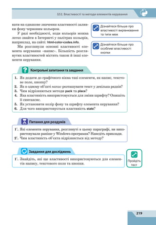 219
§52. Властивості та методи елементів керування
вати на однакове значення властивості залив-
ки фону червоним кольором.
У разі необхідності, коди кольорів можна
легко знайти в Інтернеті у  палітрах кольорів,
наприклад, на сайті: html-color-codes.info.
Ми розглянули основні властивості еле-
мента керування «напис». Більшість розгля-
нутих властивостей містять також й інші еле-
менти керування.
Контрольнізапитаннятазавдання
1.	 Як додати до графічного вікна такі елементи, як напис, тексто-
ве поле, кнопку?
2.	 Як в одному об’єкті напис розташувати текст у декілька рядків?
3.	 Чим відрізняються методи pack та place?
4.	 Яка властивість використовується для зміни шрифту? Опишіть
її синтаксис.
5.	 Як установити колір фону та шрифту елемента керування?
6.	 Для чого використовується властивість state?
Питання для роздумів
1*
.	 Які елементи керування, розглянуті в цьому параграфі, ви вико-
ристовували раніше у Windows-програмах? Наведіть приклади.
2*
.	 Чим властивість об’єкта відрізняється від методу?
1*
.	 Знайдіть, які ще властивості використовуються для елемен-
тів напису, текстового поля та кнопки.
Завдання для досліджень
Дізнайтеся більше про
властивості вирівнювання
та типи меж
Дізнайтеся більше про
особливі властивості
кнопки
Пройдіть
тест
 