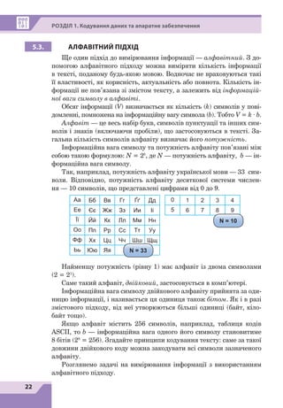 22
Р
озділ
1. Кодування даних та апаратне забезпечення
5.3. АЛФАВІТНИЙ ПІДХІД
Ще один підхід до вимірювання інформації — алфавітний. З до-
помогою алфавітного підходу можна виміряти кількість інформації
в тексті, поданому будь-якою мовою. Водночас не враховуються такі
її властивості, як корисність, актуальність або повнота. Кількість ін-
формації не пов’язана зі змістом тексту, а залежить від інформацій-
ної ваги символу в алфавіті.
Обсяг інформації (V) визначається як кількість (k) символів у пові-
домленні, помножена на інформаційну вагу символа (b). Тобто V = k · b.
Алфавіт — це весь набір букв, символів пунктуації та інших сим-
волів і знаків (включаючи пробіли), що застосовуються в тексті. За-
гальна кількість символів алфавіту визначає його потужність.
Інформаційна вага символу та потужність алфавіту пов’язані між
собою такою формулою: N = 2b
, де N — потужність алфавіту, b — ін-
формаційна вага символу.
Так, наприклад, потужність алфавіту української мови — 33  сим-
воли. Відповідно, потужність алфавіту десяткової системи числен-
ня — 10 символів, що представлені цифрами від 0 до 9.
Aa Бб Вв Гг Ґґ Дд
Ее Єє Жж Зз Ии Іі
Її Йй Кк Лл Мм Нн
Оо Пп Рр Сс Тт Уу
Фф Хх Цц Чч Шш Щщ
Ьь Юю Яя
0 1 2 3 4
5 6 7 8 9
N = 33
N = 10
Найменшу потужність (рівну 1) має алфавіт із двома символами
(2 = 21
).
Саме такий алфавіт, двійковий, застосовується в комп’ютері.
Інформаційна вага символу двійкового алфавіту прийнята за оди-
ницю інформації, і називається ця одиниця також бітом. Як і в разі
змістового підходу, від неї утворюються більші одиниці (байт, кіло-
байт тощо).
Якщо алфавіт містить 256 символів, наприклад, таблиця кодів
ASCII, то b — інформаційна вага одного його символу становитиме
8 
бітів (28
 
= 
256). Згадайте принципи кодування тексту: саме за такої
довжини двійкового коду можна закодувати всі символи зазначеного
алфавіту.
Розглянемо задачі на вимірювання інформації з використанням
алфавітного підходу.
 