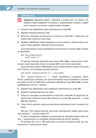 224
Р
о
зділ 5. Алгоритми та програми
ВПРАВА 53.4
Завдання. Відкрийте файл, створений у вправі 53.3, та створіть об-
робники подій наведення на написи з українськими словами; подвій-
ного клацання на написи з українськими словами.
1.	 Створіть код обробника події натискання на слово Кіт.
2.	 Додайте команду виклику події.
3.	 Запустіть програму на виконання та натисніть слово Кіт. У результаті на-
впроти має з’явитися напис Cat.
4.	 Додайте обробники подій наведення на інші написи з українськими сло-
вами. Також додайте команди їхнього виклику.
Для виконання події подвійного натискання на напис Ua1 створи-
мо функцію:
def En1_hide(event):
En1['text']=
У даному випадку функція має назву En1_hide, в результаті вико-
нання події значення тексту в написі En1 має стати порожнім.
Для виклику даного обробника події скористаємося знову методом
bind. Отже, уся команда матиме вигляд:
Ua1.bind('Double-Button-1', En1_hide)
Тут 'Double-Button-1'  — подія подвійного клацання миші.
Отже, даний код означає, що при виконанні події подвійного клацан-
ня миші на об’єкті Ua1 буде виконано обробник події En1_hide, а саме,
прибирання тексту з напису.
5.	 Додайте код обробника події подвійного натискання на слово Кіт.
6.	 Додайте команду виклику цієї події.
7.	 Запустіть програму на виконання та натисніть слово Кіт. В результаті на-
впроти має з’явитися напис Cat. Клацніть на слові Кіт два рази  — слово
Cat має зникнути.
8.	 Самостійно додайте коди для виконання відповідних дій з іншими сло-
вами.
На рис. 53.6 представлено загальні конструкції щойно розгляну-
тих команд — запам’ятайте їх!
У двох попередніх вправах ми розглянули використання двох по-
дій — натискання та подвійне натискання на об’єкт мишею.
В таблиці 53.1 на с. 225 наведено ще деякі можливі події, що від-
буваються з допомогою миші.
 