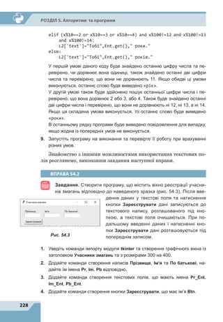 228
Р
о
зділ 5. Алгоритми та програми
elif (x%10==2 or x%10==3 or x%10==4) and x%100!=12 and x%100!=13
and x%100!=14:
L2['text']=Тобі,Ent.get(), роки.
else:
L2['text']=Тобі,Ent.get(), років.
У першій умові даного коду буде знайдено останню цифру числа та пе-
ревірено, чи дорівнює вона одиниці, також знайдено останні дві цифри
числа та перевірено, що вони не дорівнюють 11. Якщо обидві ці умови
виконуються, останнє слово буде виведено «рік».
У другій умові також буде здійснено пошук останньої цифри числа і пе-
ревірено, що вона дорівнює 2 або 3, або 4. Також буде знайдено останні
дві цифри числа і перевірено, що вони не дорівнюють ні 12, ні 13, а ні 14.
Якщо ця складена умова виконується, то останнє слово буде виведено
«роки».
В останньому рядку програми буде виведено повідомлення для випадку,
якщо жодна із попередніх умов не виконується.
9.	 Запустіть програму на виконання та перевірте її роботу при врахуванні
різних умов.
Знайомство з іншими можливостями використання текстових по-
лів розглянемо, виконавши завдання наступної вправи.
ВПРАВА 54.2
Завдання. Створити програму, що містить вікно реєстрації учасни-
ків змагань відповідно до наведеного зразка (рис. 54.3). Після вве-
дення даних у текстові поля та натиснення
кнопки Зареєструвати дані записуються до
текстового напису, розташованого під кно-
пкою, а  текстові поля очищаються. При по-
дальшому введенні даних і натисненні кно-
пки Зареєструвати дані розташовуються під
попереднім записом.
1.	 Уведіть команди імпорту модуля tkinter та створення графічного вікна із
заголовком Учасники змагань та з розмірами 300 на 400.
2.	 Додайте команди створення написів Прізвище, Ім’я та По батькові, на-
дайте їм імена Pr, Im, Pb відповідно.
3.	 Додайте команди створення текстових полів, що мають імена Pr_Ent,
Im_Ent, Pb_Ent.
4.	 Додайте команди створення кнопки Зареєструвати, що має ім’я Btn.
Рис. 54.3
 