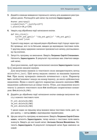229
§54. Уведення даних
5.	 Додайте команди виведення порожнього напису для додавання реєстра-
ційних даних. Розташуйте цей напис під кнопкою Зареєструвати.
#напис реєстрації
L=Label(text=,justify=LEFT)
L.place(x=20,y=120)
6.	 Уведіть код обробника події натискання кнопки.
def btn_click():
txt=Pr_ent.get()+ +Im_ent.get()+ +Pb_ent.get()
L['text']=txt
З даного коду видно, що перший рядок обробника події з’єднує через про-
біл прізвище, ім’я та по батькові, введені до відповідних текстових полів.
У другому рядку одержане значення присвоюється напису, розташовано-
му під кнопкою.
7.	 Запустіть програму на виконання. Введіть Петренко Сергій Степанович.
Натисніть Зареєструвати. В результаті під кнопкою має з'явитися введе-
ний напис.
Далі розглянемо, щоб при натисненні кнопки Зареєструвати також
було видалено введені написи.
Для вилучення написів із текстового поля використовують метод
delete(first,last). Цей метод видаляє символ за вказаним індексом
first. При цьому нумерація символів починається з нуля. Параметр
last є необов’язковим і вказує на номер індексу, до якого здійснюється
видалення. Якщо в якості другого параметра вказати значення END,
видалення здійснюється до кінця тексту. Отже, для видалення всього
тексту із деякого текстового поля Ent необхідно скористатися коман-
дою: Ent.delete(0,END).
8.	 Додайте до обробника події натискання кнопки команди вилучення тек-
сту з кожного текстового поля:
Pr_ent.delete(0,END)
Im_ent.delete(0,END)
Pb_ent.delete(0,END)
У даних кодах на першому місці вказано імена текстових полів, далі, че-
рез крапку, — метод delete з відповідними параметрами.
9.	 Ще раз запустіть програму на виконання. Введіть Петренко Сергій Степа-
нович, натисніть Зареєструвати, тепер написи з текстових полів мають
зникнути. Введіть до них інший напис: Антонюк Оксана Михайлівна. На-
тисніть Зареєструвати. В результаті попередній напис буде замінено на
новий.
 