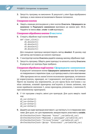 242
Р
о
зділ 5. Алгоритми та програми
3.	 Запустіть програму на виконання. В результаті у вікні буде відображено
прапорці, в яких можна встановлювати бажане положення.
Створення кнопок
4.	 Уведіть команди розташування у вікні кнопок Очистити, Сформувати за-
мовлення та Редагувати замовлення відповідно до зразка (рис. 56.4).
Надайте їм імена clear, create та edit відповідно.
Створення обробника кнопки Очистити
5.	 Створіть обробник події кнопки Очистити:
def clear_click():
d1.deselect()
d2.deselect()
d3.deselect()
d4.deselect()
Для очищення прапорця використовують метод deselect. В даному коді
цей метод застосовано до кожного прапорця.
6.	 У конструкторі кнопки Очистити додайте команду виклику обробника події.
7.	 Запустіть програму. Оберіть деякі прапорці та натисніть кнопку Очистити.
В результаті усі прапорці буде прибрано.
Створення обробника події кнопки Сформувати замовлення
В результаті натискання кнопки Сформувати замовлення має бути виведе-
но повідомлення з переліком страв, а усі прапорці мають стати неактивними.
Аби програма могла запам’ятати положення прапорця, встановле-
не користувачем, прапорці, як і перемикачі, пов’язують зі змінними.
Проте на відміну від перемикачів, де уся група була пов’язана з  од-
нією змінною, кожний прапорець пов’язують зі своєю змінною, яка
може приймати значення 1, якщо прапорець увімкнено, і значення 0,
при вимкненому прапорцеві.
8.	 У тілі програми створіть змінні для прапорців. Для цього введіть такий
код:
d1_var=IntVar()
d2_var=IntVar()
d3_var=IntVar()
d4_var=IntVar()
9.	 Додайте до кодів прапорців властивості, що пов’яжуть їх зі створеними змін-
ними. Для цього, як і для перемикачів, використовують властивість variable.
d1=Checkbutton(text='Морозиво Казка',variable=d1_var)
d2=Checkbutton(text=Морозиво з шоколадом,variable=d2_var)
d3=Checkbutton(text='ТістечкоСніжок',variable=d3_var)
d4=Checkbutton(text='Десерт Білосніжка',variable=d4_var)
 
