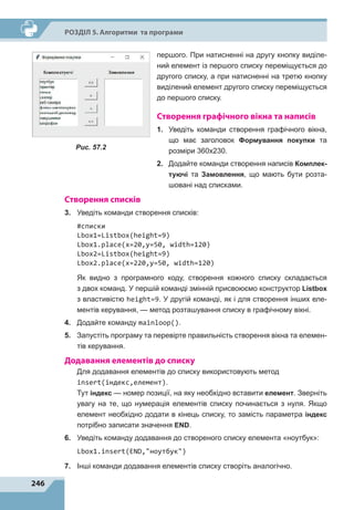 246
Р
о
зділ 5. Алгоритми та програми
першого. При натисненні на другу кнопку виділе-
ний елемент із першого списку переміщується до
другого списку, а при натисненні на третю кнопку
виділений елемент другого списку переміщується
до першого списку.
Створення графічного вікна та написів
1.	 Уведіть команди створення графічного вікна,
що має заголовок Формування покупки та
розміри 360х230.
2.	 Додайте команди створення написів Комплек-
туючі та Замовлення, що мають бути розта-
шовані над списками.
Створення списків
3.	 Уведіть команди створення списків:
#cписки
Lbox1=Listbox(height=9)
Lbox1.place(x=20,y=50, width=120)
Lbox2=Listbox(height=9)
Lbox2.place(x=220,y=50, width=120)
Як видно з програмного коду, створення кожного списку складається
з двох команд. У першій команді змінній присвоюємо конструктор Listbox
з властивістю height=9. У другій команді, як і для створення інших еле-
ментів керування, — метод розташування списку в графічному вікні.
4.	 Додайте команду mainloop().
5.	 Запустіть програму та перевірте правильність створення вікна та елемен-
тів керування.
Додавання елементів до списку
Для додавання елементів до списку використовують метод
insert(індекс,елемент).
Тут індекс — номер позиції, на яку необхідно вставити елемент. Зверніть
увагу на те, що нумерація елементів списку починається з нуля. Якщо
елемент необхідно додати в кінець списку, то замість параметра індекс
потрібно записати значення END.
6.	 Уведіть команду додавання до створеного списку елемента «ноутбук»:
Lbox1.insert(END,ноутбук)
7.	 Інші команди додавання елементів списку створіть аналогічно.
Рис. 57.2
 