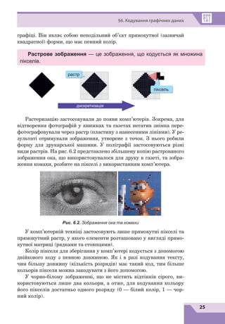 25
§6. Кодування графічних даних
графіці. Він являє собою неподільний об’єкт прямокутної (зазвичай
квадратної) форми, що має певний колір.
Растрове зображення — це зображення, що кодується як множина
пікселів.
растр
піксель
дискретизація
Растеризацію застосовували до появи комп’ютерів. Зокрема, для
відтворення фотографій у книжках та газетах негатив знімка пере-
фотографовували через растр (пластину з нанесеними лініями). У ре-
зультаті отримували зображення, утворене з точок. З нього робили
форму для друкарської машини. У поліграфії застосовуються різні
види растрів. На рис. 6.2 представлено збільшену копію растрованого
зображення ока, що використовувалося для друку в газеті, та зобра-
ження комахи, розбите на пікселі з використанням комп’ютера.
Рис. 6.2. Зображення ока та комахи
У комп’ютерній техніці застосовують лише прямокутні пікселі та
прямокутний растр, у якого елементи розташовано у вигляді прямо-
кутної матриці (рядками та стовпцями).
Колір пікселя для зберігання у комп’ютері кодується з допомогою
двійкового коду з певною довжиною. Як і  в  разі кодування тексту,
чим більшу довжину (кількість розрядів) має такий код, тим більше
кольорів пікселя можна закодувати з його допомогою.
У чорно-білому зображенні, що не містить відтінків сірого, ви-
користовуються лише два кольори, а отже, для кодування кольору
його пікселів достатньо одного розряду (0 — білий колір, 1 — чор-
ний колір).
 