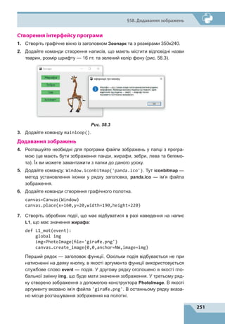 251
§58. Додавання зображень
Створення інтерфейсу програми
1.	 Створіть графічне вікно із заголовком Зоопарк та з розмірами 350х240.
2.	 Додайте команди створення написів, що мають містити відповідні назви
тварин, розмір шрифту — 16 пт. та зелений колір фону (рис. 58.3).
Рис. 58.3
3.	 Додайте команду mainloop().
Додавання зображень
4.	 Розташуйте необхідні для програми файли зображень у папці з програ-
мою (це мають бути зображення панди, жирафи, зебри, лева та бегемо-
та). Їх ви можете завантажити з папки до даного уроку.
5.	 Додайте команду: Window.iconbitmap('panda.ico'). Тут iconbitmap —
метод установлення іконки у рядку заголовка, panda.ico  — ім’я файла
зображення.
6.	 Додайте команди створення графічного полотна.
canvas=Canvas(Window)
canvas.place(x=160,y=20,width=190,height=220)
7.	 Створіть обробник події, що має відбуватися в разі наведення на напис
L1, що має значення жирафа:
def L1_mot(event):
global img
img=PhotoImage(file='giraffe.png')
canvas.create_image(0,0,anchor=NW,image=img)
Перший рядок  — заголовок функції. Оскільки подія відбувається не при
натисненні на деяку кнопку, в якості аргумента функції використовується
службове слово event  — подія. У другому рядку оголошено в якості гло-
бальної змінну img, що буде мати значення зображення. У третьому ряд-
ку створено зображення з допомогою конструктора PhotoImage. В якості
аргументу вказано ім’я файла 'giraffe.png'. В останньому рядку вказа-
но місце розташування зображення на полотні.
 