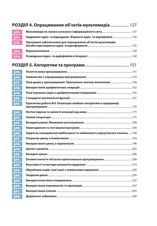 РО
ЗДІЛ
4. Опрацювання об’єктів мультимедіа
.
....................127
§30.
	
Мультимедіа як ознака сучасного інформаційного світу..................................................127
§31.
	
Кодування аудіо- та відеоданих. Формати аудіо- та відеофайлів
.
................................130
§32.
	
Програмне забезпечення для опрацювання об’єктів мультимедіа.
З
асоби перетворення аудіо- й відеоформатів
.
.........................................................................135
§33.
	
Відеозахоплення
.
........................................................................................................................................138
§34.
	
Розміщення відео- та аудіофайлів в
І
нтернеті
.
.........................................................................144
РО
ЗДІЛ
5.

Алгоритми та програми
.
...............................................151
§35.
	
Поняття мови програмування
.
...........................................................................................................151
§36.
	З
найомство з середовищем програмування
.
............................................................................154
§37.
	
Типи даних у програмуванні. Присвоєння значень величинам
.
....................................158
§38.
	
Використання арифметичних операцій
.
......................................................................................162
§39.
	
Розв’язування задач з арифметичними операціями
.
..........................................................165
§40.
	
Стандартні математичні функції
.
.......................................................................................................167
§41.
	
Практична робота №3. Реалізація лінійних алгоритмів в середовищі
програмування
.
...........................................................................................................................................170
§42.
	Л
огічні вирази та змінні й операції над ними
.
...........................................................................171
§43.
	
Умовні оператори
.
......................................................................................................................................175
§44.
	
Вкладені умови. Множинне розгалуження
.
................................................................................180
§45.
	
Налагодження та тестування програми
.
.......................................................................................184
§46.
	З
адачі на знаходження найбільшого та найменшого серед кількох значень
.
......190
§47.
	
Оператор циклу з лічильником
.
.........................................................................................................194
§48.
	
Використання циклу з параметром
.
................................................................................................198
§49.
	
Цикли з умовою
.
..........................................................................................................................................202
§50.
	
Вкладені цикли............................................................................................................................................206
§51.
	
Основні поняття об’єктно-орієнтованого програмування
.
...............................................209
§52.
	
Властивості та методи елементів керування
.
............................................................................214
§53.
	
Обробники подій, пов’язані з елементами керування
.
.......................................................220
§54.
	
Уведення даних
.
...........................................................................................................................................226
§55.
	
Використання вікон повідомлень
.
...................................................................................................232
§56.
	
Використання перемикачів та прапорців...................................................................................237
§57.
	
Використання списків
.
.............................................................................................................................245
§58.
	Д
одавання зображень
.
............................................................................................................................249
 