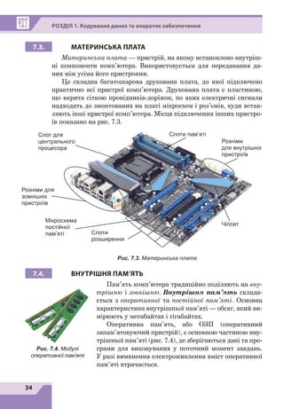 34
РОЗДІЛ 1. Кодування даних та апаратне забезпечення
7.3. МАТЕРИНСЬКА ПЛАТА
Материнська плата 
— пристрій, на якому встановлено внутріш-
ні компоненти комп’ютера. Використовується для передавання да-
них між усіма його пристроями.
Це складна багатошарова друкована плата, до якої підключено
практично всі пристрої комп’ютера. Друкована плата є пластиною,
що вкрита сіткою провідників-доріжок, по яких електричні сигнали
надходять до змонтованих на платі мікросхем і роз’ємів, куди встав-
ляють інші пристрої комп’ютера. Місця підключення інших пристро-
їв показано на рис. 7.3.
Чіпсет
Розніми для
зовнішніх
пристроїв
Розніми
для внутрішніх
пристроїв
Слоти пам’яті
Слоти
розширення
Слот для
центрального
процесора
Мікросхема
постійної
пам’яті
Рис. 7.3. Материнська плата
7.4. ВНУТРІШНЯ ПАМ’ЯТЬ
Пам’ять комп’ютера традиційно поділяють на вну-
трішню і зовнішню. Внутрішня пам’ять склада-
ється з оперативної та постійної пам’яті. Основна
характеристика внутрішньої пам’яті — обсяг, який ви-
мірюють у мегабайтах і гігабайтах.
Оперативна пам’ять, або ОЗП (оперативний
запам’я­
товуючий пристрій), є основною частиною вну-
трішньої пам’яті (рис. 7.4), де зберігаються дані та про-
грами для виконуваних у поточний момент завдань.
У разі вимкнення електроживлення вміст оперативної
пам’яті втрачається.
Рис. 7.4. Модулі
оперативної пам’яті
 