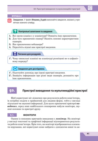 41
§9. Пристрої виведення та мультимедійні пристрої
ВПРАВА 8
Завдання. У файлі Вправа_8.pptx виконайте завдання, вказані у при-
мітках кожного слайду.
1.	 Які групи клавіш є у клавіатури? Опишіть їхнє призначення.
2.	 Для чого призначено сканер? Назвіть основні характеристики
сканерів.
3.	 Яке призначення вебкамери?
4.	 Перелічіть відомі вам пристрої введення.
Контрольнізапитаннятазавдання
Питання для роздумів
1*
.	Чому символьні клавіші на клавіатурі розміщені не в алфавіт-
ному порядку?
1*
.	Підготуйте доповідь про ігрові пристрої введення.
2*
.	Знайдіть інформацію про різні види сканерів, розкажіть про
їхнє призначення.
Завдання для досліджень
§9. Пристрої виведення та мультимедійні пристрої
Щоб користувач міг дізнатися про результати роботи комп’ютера,
їх потрібно подати в прийнятній для людини формі, тобто у вигляді
візуальної чи звукової інформації. Для цього призначені пристрої ви-
ведення, серед яких найбільшого поширення набули монітори, зву-
кові колонки та пристрої друку.
9.1. МОНІТОРИ
Одним із основних пристроїв виведення є монітор. На моніторі
у вигляді текстової та графічної інформації відтворюються результа-
ти роботи комп’ютера. Крім того, на моніторі відображаються елемен-
ти керування, які користувач може вибрати з допомогою миші та ак-
 