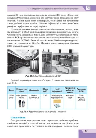 53
§11. Історія обчислювальних та комп’ютерних пристроїв
важила 30 тонн і займала приміщення площею 300 кв. м. «Eniac» ви-
конував 300 операцій множення або 5000 операцій додавання за одну
секунду. Лампи дуже часто перегорали, тому Eniac міг працювати
лише декілька годин поспіль. Носіями інформації в таких комп’юте-
рах були перфокарти та перфострічки.
Не можна оминути увагою досягнення вітчизняних учених у цьо-
му напрямку. В 1950 році командою вчених під керівництвом Сергія
Олексійовича Лебедєва з Київського інституту електротехніки Укра-
їнської РСР була створена так звана «мала електронна обчислюваль-
на машина» (МЕОМ). Вона містила близько 6000 електровакуумних
ламп та споживала до 25 кВт. Машина могла виконувати близько
3000 операцій за секунду.
Рис. 11.8. Комп’ютери Eniac та МЕОМ
Основні характеристики комп’ютерів І покоління наведено на
рис. 11.9.
Роки
Елементна
база
Швидкодія
Обсяг
ОЗП
Носії
інформації
Програмне
забезпе­
чення
Приклади
ЕОМ
з 1946
року
електронна
лампа
1 000 –
20 000 оп./с
2 Кб перфокарти,
перфострічки
машинні
коди
Eniac,
MEOM,
UNIVAC
Рис. 11.9. Характеристики комп’ютерів І покоління
ІІ покоління
Використання електронних ламп породжувало багато проблем:
виділення великої кількості тепла, що вимагало постійного охо-
лодження приміщень потужними кондиціонерами, велика енер-
 