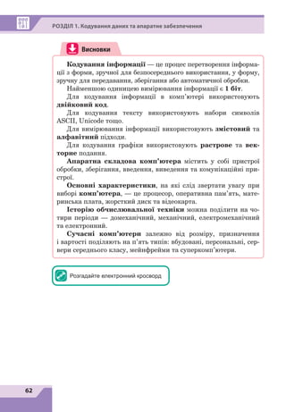 62
РОЗДІЛ 1. Кодування даних та апаратне забезпечення
Висновки
Кодування інформації — це процес перетворення інформа-
ції з форми, зручної для безпосереднього використання, у форму,
зручну для передавання, зберігання або автоматичної обробки.
Найменшою одиницею вимірювання інформації є 1 біт.
Для кодування інформації в комп’ютері використовують
двійковий код.
Для кодування тексту використовують набори символів
ASCII, Unicode тощо.
Для вимірювання інформації використовують змістовий та
алфавітний підходи.
Для кодування графіки використовують растрове та век-
торне подання.
Апаратна складова комп’ютера містить у собі пристрої
обробки, зберігання, введення, виведення та комунікаційні при-
строї.
Основні характеристики, на які слід звертати увагу при
виборі комп’ютера, — це процесор, оперативна пам’ять, мате-
ринська плата, жорсткий диск та відеокарта.
Історію обчислювальної техніки можна поділити на чо-
тири періоди — домеханічний, механічний, електромеханічний
та електронний.
Сучасні комп’ютери залежно від розміру, призначення
і  вартості поділяють на п’ять типів: вбудовані, персональні, сер-
вери середнього класу, мейнфрейми та суперкомп’ютери.
Розгадайте електронний кросворд
 