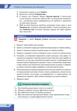 66
Р
о
зд
і
л 2. Опрацювання текстових даних
1.	 Установіть курсор у поле Знайти:.
2.	 Натисніть кнопку Спеціальний.
3.	 У списку, що з’явився, оберіть Пустий простір. У результаті
в полі пошуку з’являться символи w^, це спеціальне позначен-
ня, з допомогою якого прибираються усі пробіли з документа
за один крок пошуку.
4.	 Щоб на місці багатьох пробілів залишився лише один, у полі
Замінити на: залишіть уведений пробіл. І знову натисніть кно-
пку Замінити все. В цьому випадку відразу всі зайві пробіли
буде вилучено.
ВПРАВА 13
Завдання. У файлі Вправа_13.docx виконайте завдання, вказані
нижче.
1.	 Видаліть зайві пробіли між словами.
2.	 Замініть установлені підряд два символи розриву рядка на символи абзацу.
3.	 Замініть поодинокі символи розриву рядка на символи пробілу.
4.	 Знайдіть у документі кількість входжень чисел, що містять значення року.
5.	 Як відомо, за правилами оформлення знаків пунктуації, знак дефісу по-
значається в документі у вигляді короткої риски, біля якої знаки пробілу не
ставляться, а знак тире позначається довгою рискою та відокремлюється
знаками пробілу. Відредагуйте документ згідно із зазначеними правилами,
а саме: замініть для позначення тире маленькі риски на великі, а символи,
що мають позначати дефіс, відобразіть у вигляді короткої риски.
6.	 Також відповідно до правила оформлення пунктуації пробіли не ставлять-
ся перед знаками пунктуації (точкою, комою, двокрапкою, знаком оклику,
знаком питання), після дужки, що відкривається, та перед дужкою, що
закривається. Видаліть зайві пробіли відповідно до даного правила.
7.	 Збережіть файл.
Контрольнізапитаннятазавдання
1.	 Які способи редагування тексту ви знаєте?
2.	 Опишіть порядок пошуку фрагмента тексту.
3.	 Як здійснити пошук за цілими словами?
4*
.	 Що таке символи підстановки? Яким є їхнє призначення в про-
цесі пошуку та заміни фрагментів тексту?
 