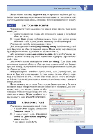69
§14. Використання стилів
Якщо обрати команду Виділити все, то програма виділить усі від-
форматовані з використанням цього стилю фрагменти, і ви зможете при-
значити для них інший стиль, вибравши його із представленого списку.
14.3. ЗАСТОСУВАННЯ СТИЛІВ
Форматувати текст за допомогою стилів дуже просто. Для цього
необхідно:
1)	 виділити фрагмент тексту або встановити курсор у потрібний
абзац чи слово;
2)	 у вікні Стилі обрати необхідний стиль. Після чого вигляд тексту
зміниться — він відповідатиме заданим у стилі параметрам.
Розглянемо способи застосування стилів.
Для застосування стилю до фрагменту тексту необхідно виділити
цей фрагмент та обрати бажаний стиль. Після цього цей фрагмент
буде відформатовано відповідно до обраного стилю.
Аби застосувати стиль до окремого слова, його необов’язково ви-
діляти, достатньо на цьому слові встановити курсор та обрати бажа-
ний стиль.
Аналогічно можна застосувати стиль до абзацу. Для цього слід
установити курсор в абзац та обрати стиль, призначений для форма-
тування абзацу. В результаті абзац буде відформатований відповідно
до обраного стилю.
Використовуючи стильове оформлення, слід ураховувати, що
коли до фрагмента застосовано і стиль знака, і стиль абзацу, пере-
вагу має перший із них. Поверх будь-якого стилю можна виконува-
ти і безпосереднє форматування, воно переважатиме над стильовим
оформленням.
Якщо до тексту застосовано безпосереднє форматування, у багатьох
випадках перед використанням стилів бажано його позбутися. Для очи-
щення тексту від форматування та від-
міни усіх стилів необхідно виділити весь
текст, натиснувши Ctrl+A, та обрати пер-
шу команду у вікні Стилі: Очистити все.
14.4. СТВОРЕННЯ СТИЛІВ
Розглянемо, як створити новий стиль.
1)	 У вікні Стилі оберіть інструмент
Створити стиль .
2)	 У діалоговому вікні Створення
стилю за допомогою формату-
вання введіть:
•	
ім’я стилю в полі Ім’я;
 