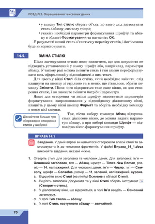70
Р
о
зд
і
л 2. Опрацювання текстових даних
•	
у списку Тип стилю оберіть об’єкт, до якого слід застосувати
стиль (абзацу, символу тощо);
•	
укажіть необхідні параметри форматування шрифту та абза-
цу в області Форматування та натисніть ОК.
У результаті новий стиль з’явиться у 
переліку стилів, і його можна
буде використовувати.
14.5. ЗМІНА СТИЛЮ
Після застосування стилю може виявитися, що для документа не
підходять установлений у ньому шрифт або, наприклад, параметри
абзацу. У такому разі можна змінити стиль і тим самим переформату-
вати весь оформлений у відповідності з ним текст.
Для цього у вікні Стилі біля стилю, який необхідно змінити, слід
клацнути на кнопку зі стрілкою та в меню, що з’явилося, обрати ко-
манду Змінити. Після чого відкриється таке саме вікно, як для ство-
рення стилю, і ви зможете змінити потрібні параметри.
Якщо для створення чи зміни шрифту недостатньо параметрів
форматування, запропонованих у відповідному діалоговому вікні,
клацніть у цьому вікні кнопку Формат та оберіть необхідну команду
в меню цієї кнопки.
Так, після вибору команди Абзац відкрива-
ється діалогове вікно, де можна задати параме-
три абзацу, а при виборі команди Шрифт — від-
повідно вікно форматування шрифту.
ВПРАВА 14.1
Завдання. У даній вправі ви навчитеся створювати власні стилі та за-
стосовувати їх до текстових фрагментів. У файлі Вправа_14_1.docx
виконайте завдання, вказані нижче.
1.	 Створіть стилі для заголовка та числових даних. Для заголовка: ім’я  —
Основний заголовок, тип  — Абзац, шрифт  — Times New Roman, роз-
мір — 14, напівжирний. Для числових даних: ім’я — Число, тип — Сим-
волу, шрифт 
— Consolas, розмір 
— 11, зелений, напівжирний, курсив.
a.	 Відкрийте вікно Стилі (на лінійці Основне в області Стилі).
b.	 Виділіть заголовок документа та у вікні Стилі оберіть інструмент 
(Створити стиль).
c.	 У діалоговому вікні, що відкриється, в полі Ім’я введіть  — Основний
заголовок.
d.	 У полі Тип стилю — абзацу.
e.	 У полі Стиль наступного абзацу — звичайний.
Дізнайтеся більше про
збереження створених
стилів у шаблоні
 