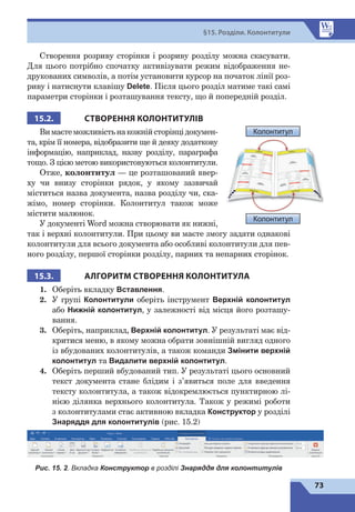 73
§15. Розділи. Колонтитули
Створення розриву сторінки і розриву розділу можна скасувати.
Для цього потрібно спочатку активізувати режим відображення не-
друкованих символів, а потім установити курсор на початок лінії роз-
риву і натиснути клавішу Delete. Після цього розділ матиме такі самі
параметри сторінки і розташування тексту, що й попередній розділ.
15.2. СТВОРЕННЯ КОЛОНТИТУЛІВ
Вимаєтеможливістьнакожнійсторінцідокумен-
та, крім її номера, відобразити ще й деяку додаткову
інформацію, наприклад, назву розділу, параграфа
тощо. З цією метою використовуються колонтитули.
Отже, колонтитул — це розташований ввер-
ху чи внизу сторінки рядок, у якому зазвичай
міститься назва документа, назва розділу чи, ска-
жімо, номер сторінки. Колонтитул також може
містити малюнок.
У документі Word можна створювати як нижні,
так і верхні колонтитули. При цьому ви маєте змогу задати однакові
колонтитули для всього документа або особливі колонтитули для пев-
ного розділу, першої сторінки розділу, парних та непарних сторінок.
15.3. АЛГОРИТМ СТВОРЕННЯ КОЛОНТИТУЛА
1.	 Оберіть вкладку Вставлення.
2.	 У групі Колонтитули оберіть інструмент Верхній колонтитул
або Нижній колонтитул, у залежності від місця його розташу-
вання.
3.	 Оберіть, наприклад, Верхній колонтитул. У результаті має від-
критися меню, в якому можна обрати зовнішній вигляд одного
із вбудованих колонтитулів, а також команди Змінити верхній
колонтитул та Видалити верхній колонтитул.
4.	 Оберіть перший вбудований тип. У результаті цього основний
текст документа стане блідим і з’явиться поле для введення
тексту колонтитула, а також відокремлюється пунктирною лі-
нією ділянка верхнього колонтитула. Також у режимі роботи
з 
колонтитулами стає активною вкладка Конструктор у розділі
Знаряддя для колонтитулів (рис. 15.2)
Рис. 15. 2. Вкладка Конструктор в розділі Знаряддя для колонтитулів
Колонтитул
Колонтитул
 