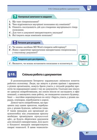 87
§18. Спільна робота з документом
Контрольнізапитаннятазавдання
1.	 Що таке гіперпосилання?
2.	 Чим відрізняються внутрішні посилання від зовнішніх?
3.	 Опишіть послідовність дій для створення внутрішнього гіпер-
посилання.
4*
.	 Для чого в документі використовують закладки?
5. 	 Які існують види зовнішніх посилань?
Питання для роздумів
1*
.	 Чи можна засобами MS Word створити вебсторінку?
2*
.	 Яким є практичне призначення використання гіперпосилань
у текстовому документі?
1*
.	 Визначте, чи можна встановити посилання в колонтитулі.
Завдання для досліджень
§18. Спільнароботаздокументом
З розповсюдженням Інтернету кардинально змінилося поняття
робочого колективу. Люди, що живуть в різних країнах і працюють
в різних організаціях, можуть брати участь у спільній розробці про-
єктів чи опрацюванні одних і тих же документів. Сьогодні вже нікого
не здивуєш співробітниками, які зовсім ніколи не заглядають в офіс
компанії, а виконують свою роботу, не покидаючи власного будинку.
Інші — постійно переміщуються по світу і беруть участь у різних на-
радах, семінарах, перебуваючи в дорозі.
Доволі часто співробітники, що пра-
цюють над одним проєктом, перебува-
ють у різних будівлях, кабінетах тощо.
У таких випадках для організації до-
кументообігу між учасниками проєкту
необхідно організувати віртуальний
офіс, де будуть зберігатися документи
для спільного використання. Для цього
в більшості випадків використовують
хмарні технології. З  цими технологія-
Пройдіть
тест
 