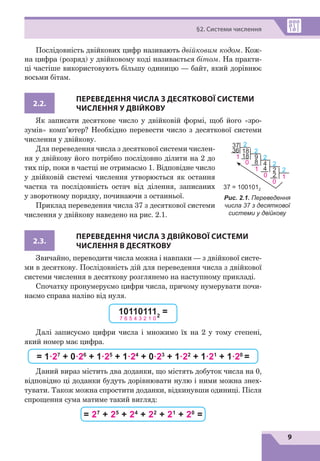 9
§2. Системи числення
Послідовність двійкових цифр називають двійковим кодом. Кож-
на цифра (розряд) у двійковому коді називається бітом. На практи-
ці частіше використовують більшу одиницю — байт, який дорівнює
восьми бітам.
2.2.
ПЕРЕВЕДЕННЯ ЧИСЛА З ДЕСЯТКОВОЇ СИСТЕМИ
ЧИСЛЕННЯ У ДВІЙКОВУ
Як записати десяткове число у двійковій формі, щоб його «зро-
зумів» комп’ютер? Необхідно перевести число з десяткової системи
числення у двійкову.
Для переведення числа з десяткової системи числен-
ня у двійкову його потрібно послідовно ділити на 2 до
тих пір, поки в частці не отримаємо 1. Відповідне число
у двійковій системі числення утворюється як остання
частка та послідовність остач від ділення, записаних
у зворотному порядку, починаючи з останньої.
Приклад переведення числа 37 з десяткової системи
числення у двійкову наведено на рис. 2.1.
2.3.
ПЕРЕВЕДЕННЯ ЧИСЛА З ДВІЙКОВОЇ СИСТЕМИ
ЧИСЛЕННЯ В ДЕСЯТКОВУ
Звичайно, переводити числа можна і навпаки — з двійкової систе-
ми в  десяткову. Послідовність дій для переведення числа з двійкової
системи числення в десяткову розглянемо на наступному прикладі.
Спочатку пронумеруємо цифри числа, причому нумерувати почи-
наємо справа наліво від нуля.
101101112
=
7 6 5 4 3 2 1 0
Далі записуємо цифри числа і множимо їх на 2 у тому степені,
який номер має цифра.
= 1·27
+ 0·26
+ 1·25
+ 1·24
+ 0·23
+ 1·22
+ 1·21
+ 1·20
=
Даний вираз містить два доданки, що містять добуток числа на 0,
відповідно ці доданки будуть дорівнювати нулю і ними можна знех-
тувати. Також можна спростити доданки, відкинувши одиниці. Після
спрощення сума матиме такий вигляд:
= 27
+ 25
+ 24
+ 22
+ 21
+ 20
=
Рис. 2.1. Переведення
числа 37 з десяткової
системи у двійкову
37
37 = 1001012
2
2
2
4
2
1
4
2
2
2
1
0
0
1
0
18
9
18
8
36
 