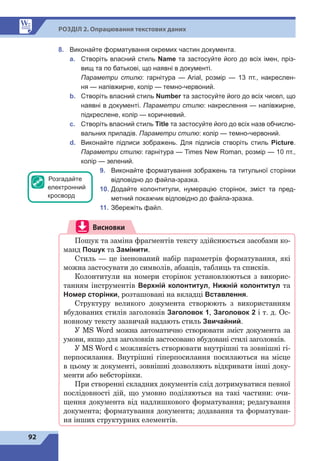 92
Р
о
зд
і
л 2. Опрацювання текстових даних
8.	 Виконайте форматування окремих частин документа.
a.	 Створіть власний стиль Name та застосуйте його до всіх імен, пріз-
вищ та по батькові, що наявні в документі.
Параметри стилю: гарнітура  — Arial, розмір  — 13 пт., накреслен-
ня — напівжирне, колір — темно-червоний.
b.	 Створіть власний стиль Number та застосуйте його до всіх чисел, що
наявні в документі. Параметри стилю: накреслення — напівжирне,
підкреслене, колір — коричневий.
c.	 Створіть власний стиль Title та застосуйте його до всіх назв обчислю-
вальних приладів. Параметри стилю: колір — темно-червоний.
d.	 Виконайте підписи зображень. Для підписів створіть стиль Picture.
Параметри стилю: гарнітура — Times New Roman, розмір — 10 пт.,
колір — зелений.
9.	 Виконайте форматування зображень та титульної сторінки
відповідно до файла-зразка.
10.	 Додайте колонтитули, нумерацію сторінок, зміст та пред-
метний покажчик відповідно до файла-зразка.
11.	 Збережіть файл.
Висновки
Пошук та заміна фрагментів тексту здійснюється засобами ко-
манд Пошук та Замінити.
Стиль — це іменований набір параметрів форматування, які
можна застосувати до символів, абзаців, таблиць та списків.
Колонтитули на номери сторінок установлюються з викорис-
танням інструментів Верхній колонтитул, Нижній колонтитул та
Номер сторінки, розташовані на вкладці Вставлення.
Структуру великого документа створюють з використанням
вбудованих стилів заголовків Заголовок 1, Заголовок 2 і т. д. Ос-
новному тексту зазвичай надають стиль Звичайний.
У MS Word можна автоматично створювати зміст документа за
умови, якщо для заголовків застосовано вбудовані стилі заголовків.
У MS Word є можливість створювати внутрішні та зовнішні гі-
перпосилання. Внутрішні гіперпосилання посилаються на місце
в цьому ж документі, зовнішні дозволяють відкривати інші доку-
менти або вебсторінки.
При створенні складних документів слід дотримуватися певної
послідовності дій, що умовно поділяються на такі частини: очи-
щення документа від надлишкового форматування; редагування
документа; форматування документа; додавання та форматуван-
ня інших структурних елементів.
Розгадайте
електронний
кросворд
 