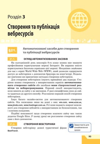 93
§21. Автоматизовані засоби для створення та публікації вебресурсів
Розділ 3
Створеннятапублікація
вебресурсів
§21.
Автоматизовані засоби для створення
та публікації вебресурсів
21.1. ОГЛЯД АВТОМАТИЗОВАНИХ ЗАСОБІВ
На сьогоднішній день школярів 8-го класу можна вже вважати
професійними користувачами мережі Інтернет. Ви вправно вмієте
користуватися багатьма сервісами цієї мережі. Неодмінно знайомим
для вас є  сервіс World Wide Web (WWW), який дозволяє одержувати
доступ до вебсторінок з допомогою браузера на комп’ютері. Подаль-
ше вивчення ми присвятимо методам створення вебсторінок.
Для створення вебсторінок існують принаймні два підходи. Сто-
рінки можна створювати з використанням сервісів автоматизова-
ного створення сайтів або засобами мови гіпертекстової роз-
мітки та вебпрограмування. Перший спосіб використовують,
коли вимоги до сайту є не високими. У разі специфічних умов до сай-
ту вдаються до другого способу. Розглянемо перший спосіб створення
вебсторінок.
Існує багато онлайн-систем для автоматизованого створення
сайтів. Ось посилання лише на деякі з них: wix.com, www.ucoz.ua,
www.jimdo.com, www.hostinger.com.ua. Усі вони надають широкі можли-
вості для створення вебсайтів з використанням як безкоштовних, так
і платних складових.
Подібні можливості щодо створення власного сайту має також
додаток Google Sites. У цьому уроці ми розглянемо створення сайту
саме з його допомогою.
21.2. СТВОРЕННЯ ВЕБСТОРІНКИ
Створимо вебсторінку деякої туристичної фірми
BestTravel.
Завантажте для
ознайомлення
зразок
 