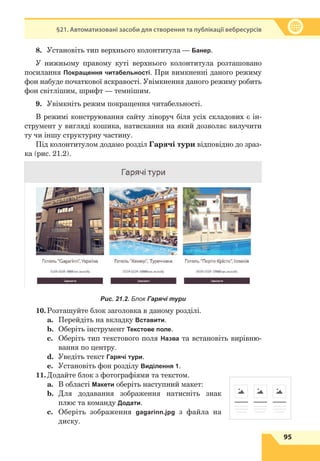 95
§21. Автоматизовані засоби для створення та публікації вебресурсів
8.	 Установіть тип верхнього колонтитула — Банер.
У нижньому правому куті верхнього колонтитула розташовано
посилання Покращення читабельності. При вимкненні даного режиму
фон набуде початкової яскравості. Увімкнення даного режиму робить
фон світлішим, шрифт — темнішим.
9.	 Увімкніть режим покращення читабельності.
В режимі конструювання сайту ліворуч біля усіх складових є ін-
струмент у вигляді кошика, натискання на який дозволяє вилучити
ту чи іншу структурну частину.
Під колонтитулом додамо розділ Гарячі тури відповідно до зраз-
ка (рис. 21.2).
Рис. 21.2. Блок Гарячі тури
10.	
Розташуйте блок заголовка в даному розділі.
a.	 Перейдіть на вкладку Вставити.
b.	 Оберіть інструмент Текстове поле.
c.	 Оберіть тип текстового поля Назва та встановіть вирівню-
вання по центру.
d.	 Уведіть текст Гарячі тури.
e.	 Установіть фон розділу Виділення 1.
11.	
Додайте блок з фотографіями та текстом.
a.	 В області Макети оберіть наступний макет:
b.	 Для додавання зображення натисніть знак
плюс та команду Додати.
c.	 Оберіть зображення gagarinn.jpg з файла на
диску.
 