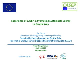 Experience of CASEP in Promoting Sustainable Energy
in Central Asia
Ilze Purina
Key Expert on Energy Policy and Energy Efficiency
Sustainable Energy Program for Central Asia:
Renewable Energy Sources (RES) and Energy Efficiency (EE) (CASEP)
____________________________________________________________
Green Bridge Forum
April 16, 2015
Jurmala, Latvia
Implemented by:
 