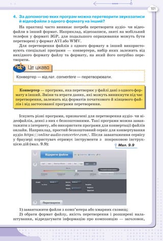 101
4. За допомогою яких програм можна перетворити звукозаписи
й відеофайли з одного формату на інший?
На практиці часто виникає потреба перетворити аудіо- чи відео-
файли в інший формат. Наприклад, відеозаписи, зняті на мобільний
телефон у форматі 3GP, для подальшого опрацювання можуть бути
перетворені у формат AVI або WMV.
Для перетворення файлів з одного формату в інший використо-
вують спеціальні програми — конвертери, вибір яких залежить від
вихідного формату файлу та формату, на який його потрібно пере-
творити.
Конвертер — програма, яка перетворює у файлі дані з одного фор-
мату в інший. Зміни та втрати даних, які можуть виникнути під час
перетворення, залежать від форматів початкового й кінцевого фай-
лів і від застосованої програми перетворення.
Існують різні програми, призначені для перетворення аудіо- чи ві-
деофайлів, деякі з них є безкоштовними. Такі програми можна заван-
тажити з інтернету, або використати програми для конвертації файлів
онлайн. Наприклад, простий безкоштовний сервіс для конвертування
аудіо https://online-audio-converter.com/. Після завантаження сервісу
у браузері користувач отримує інструменти з покроковою інструк-
цією дій (мал. 9.9):
1) завантажити файли з комп’ютера або хмарних сховищ;
2) обрати формат файлу, якість перетворення і розширені нала-
штування, відредагувати інформацію про композицію — заголовок,
Конвертер — від лат. convertere — перетворювати.
Це цікаво
Мал. 9.9
 
